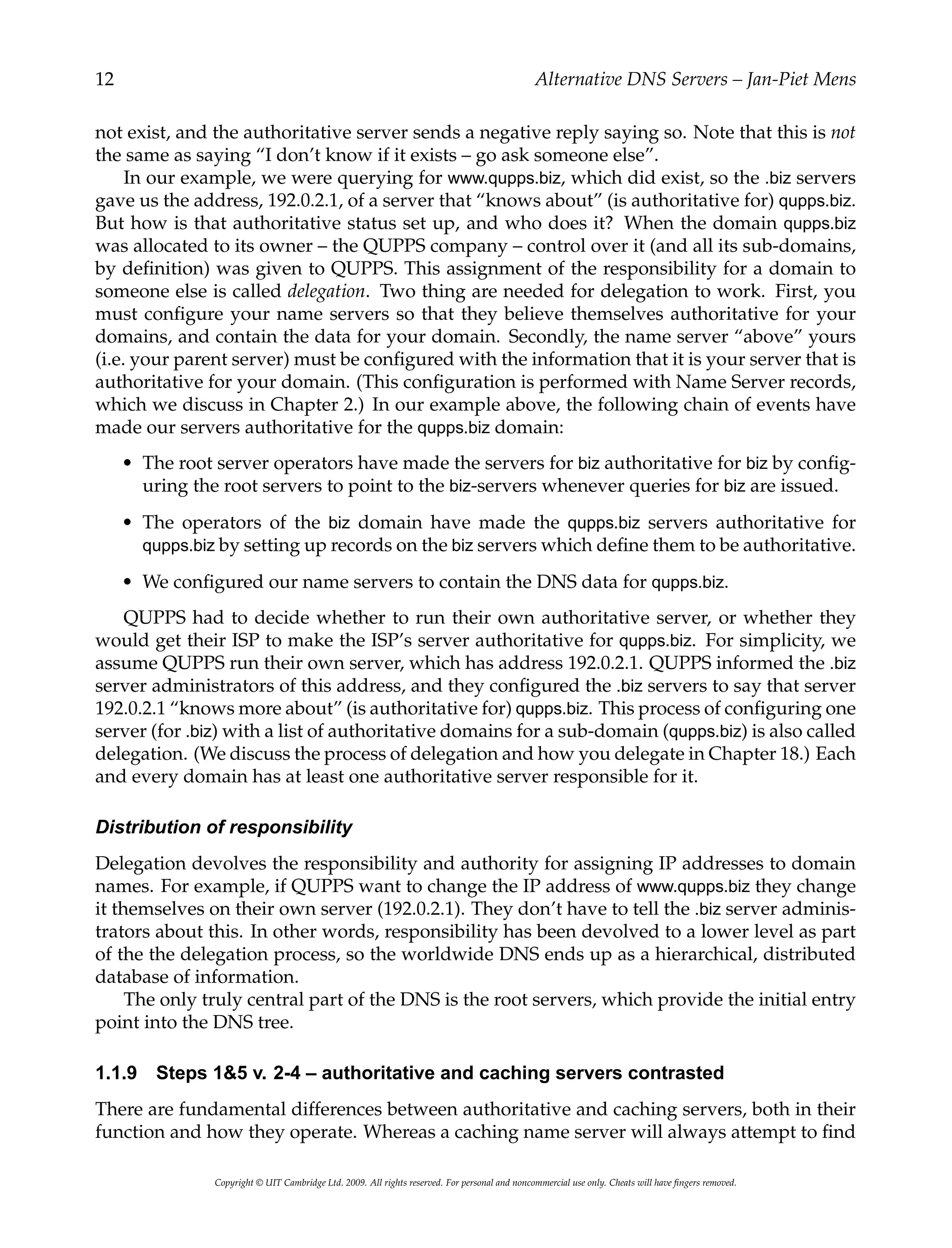 12 Alternative DNS Servers – Jan-Piet Mens
not exist, and the authoritative server sends a negative reply saying so. Note that this is not
the same as saying “I don’t know if it exists – go ask someone else”.
In our example, we were querying for www.qupps.biz, which did exist, so the .biz servers
gave us the address, 192.0.2.1, of a server that “knows about” (is authoritative for) qupps.biz.
But how is that authoritative status set up, and who does it? When the domain qupps.biz
was allocated to its owner – the QUPPS company – control over it (and all its sub-domains,
by definition) was given to QUPPS. This assignment of the responsibility for a domain to
someone else is called delegation. Two thing are needed for delegation to work. First, you
must configure your name servers so that they believe themselves authoritative for your
domains, and contain the data for your domain. Secondly, the name server “above” yours
(i.e. your parent server) must be configured with the information that it is your server that is
authoritative for your domain. (This configuration is performed with Name Server records,
which we discuss in Chapter 2.) In our example above, the following chain of events have
made our servers authoritative for the qupps.biz domain:
• The root server operators have made the servers for biz authoritative for biz by config-
uring the root servers to point to the biz-servers whenever queries for biz are issued.
• The operators of the biz domain have made the qupps.biz servers authoritative for
qupps.biz by setting up records on the biz servers which define them to be authoritative.
• We configured our name servers to contain the DNS data for qupps.biz.
QUPPS had to decide whether to run their own authoritative server, or whether they
would get their ISP to make the ISP’s server authoritative for qupps.biz. For simplicity, we
assume QUPPS run their own server, which has address 192.0.2.1. QUPPS informed the .biz
server administrators of this address, and they configured the .biz servers to say that server
192.0.2.1 “knows more about” (is authoritative for) qupps.biz. This process of configuring one
server (for .biz) with a list of authoritative domains for a sub-domain (qupps.biz) is also called
delegation. (We discuss the process of delegation and how you delegate in Chapter 18.) Each
and every domain has at least one authoritative server responsible for it.
Distribution of responsibility
Delegation devolves the responsibility and authority for assigning IP addresses to domain
names. For example, if QUPPS want to change the IP address of www.qupps.biz they change
it themselves on their own server (192.0.2.1). They don’t have to tell the .biz server adminis-
trators about this. In other words, responsibility has been devolved to a lower level as part
of the the delegation process, so the worldwide DNS ends up as a hierarchical, distributed
database of information.
The only truly central part of the DNS is the root servers, which provide the initial entry
point into the DNS tree.
1.1.9 Steps 1&5 v. 2-4 – authoritative and caching servers contrasted
There are fundamental differences between authoritative and caching servers, both in their
function and how they operate. Whereas a caching name server will always attempt to find
Copyright © UIT Cambridge Ltd. 2009. All rights reserved. For personal and noncommercial use only. Cheats will have fingers removed.
 