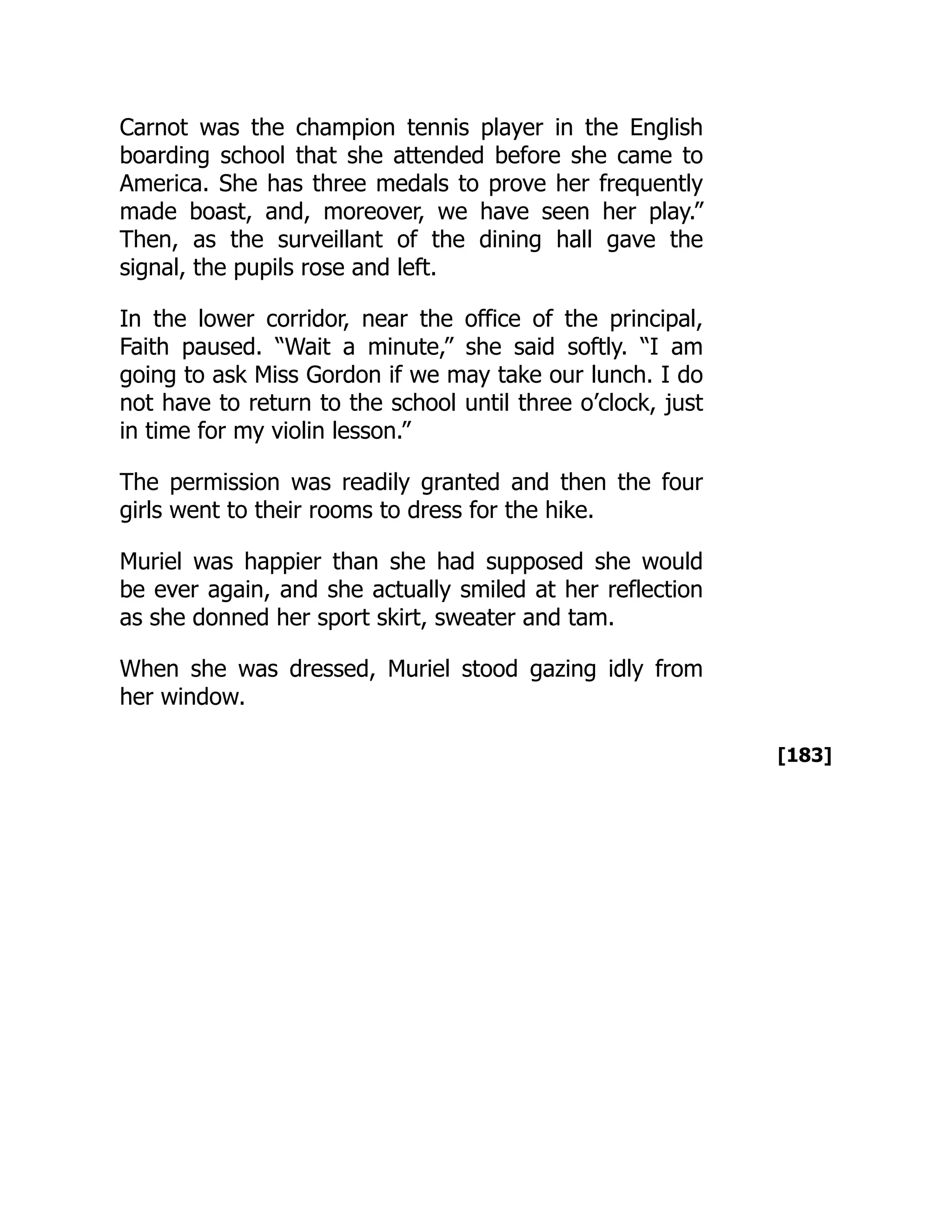 [183]
Carnot was the champion tennis player in the English
boarding school that she attended before she came to
America. She has three medals to prove her frequently
made boast, and, moreover, we have seen her play.”
Then, as the surveillant of the dining hall gave the
signal, the pupils rose and left.
In the lower corridor, near the office of the principal,
Faith paused. “Wait a minute,” she said softly. “I am
going to ask Miss Gordon if we may take our lunch. I do
not have to return to the school until three o’clock, just
in time for my violin lesson.”
The permission was readily granted and then the four
girls went to their rooms to dress for the hike.
Muriel was happier than she had supposed she would
be ever again, and she actually smiled at her reflection
as she donned her sport skirt, sweater and tam.
When she was dressed, Muriel stood gazing idly from
her window.
 