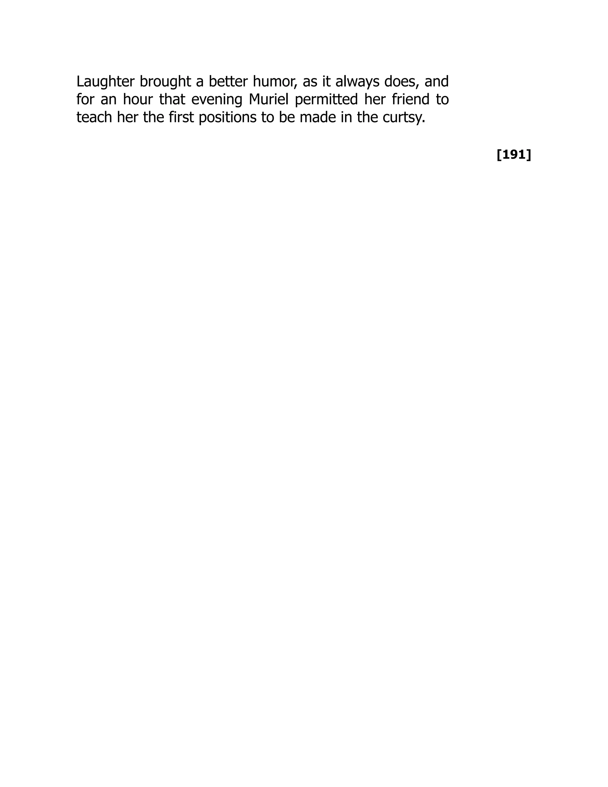 [191]
Laughter brought a better humor, as it always does, and
for an hour that evening Muriel permitted her friend to
teach her the first positions to be made in the curtsy.
 