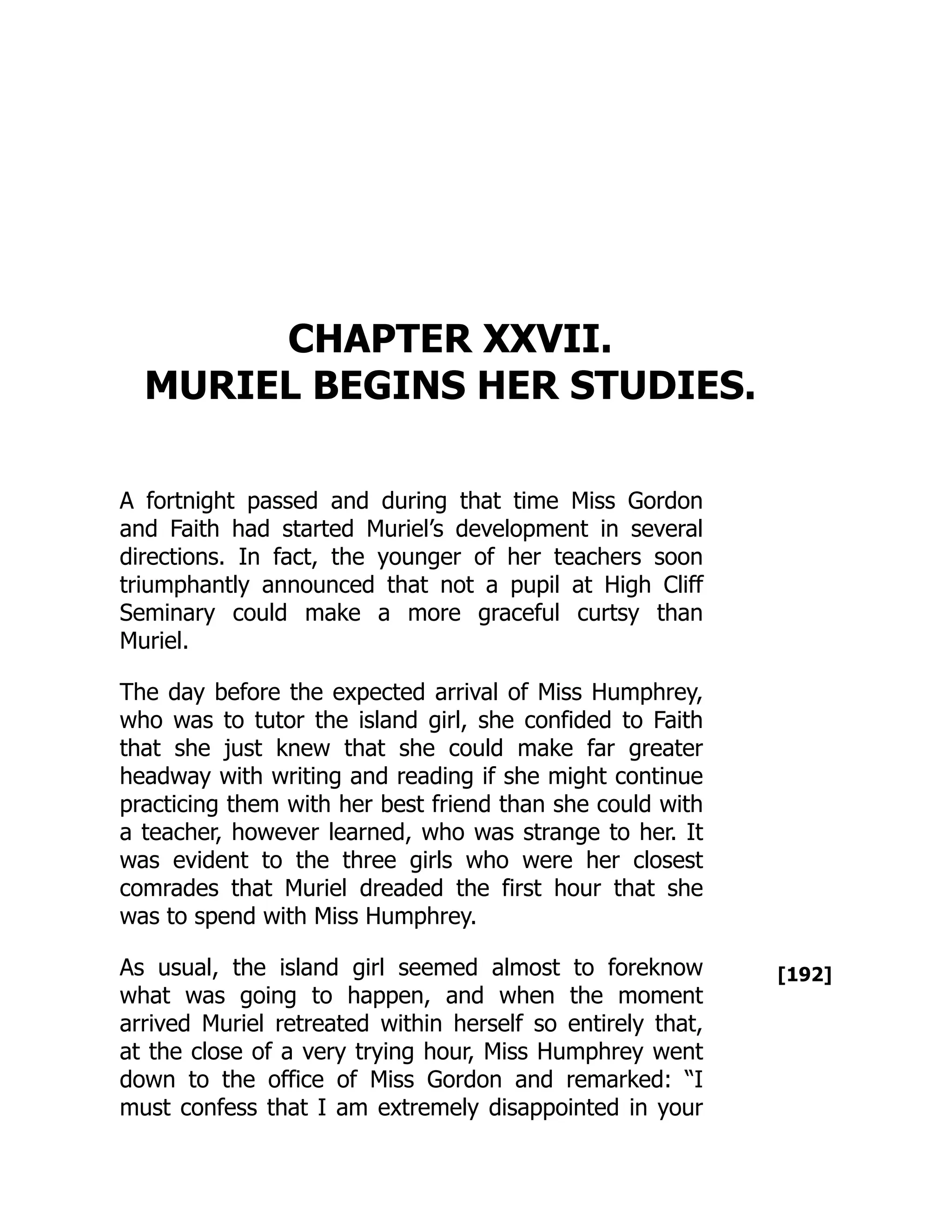 [192]
CHAPTER XXVII.
MURIEL BEGINS HER STUDIES.
A fortnight passed and during that time Miss Gordon
and Faith had started Muriel’s development in several
directions. In fact, the younger of her teachers soon
triumphantly announced that not a pupil at High Cliff
Seminary could make a more graceful curtsy than
Muriel.
The day before the expected arrival of Miss Humphrey,
who was to tutor the island girl, she confided to Faith
that she just knew that she could make far greater
headway with writing and reading if she might continue
practicing them with her best friend than she could with
a teacher, however learned, who was strange to her. It
was evident to the three girls who were her closest
comrades that Muriel dreaded the first hour that she
was to spend with Miss Humphrey.
As usual, the island girl seemed almost to foreknow
what was going to happen, and when the moment
arrived Muriel retreated within herself so entirely that,
at the close of a very trying hour, Miss Humphrey went
down to the office of Miss Gordon and remarked: “I
must confess that I am extremely disappointed in your
 