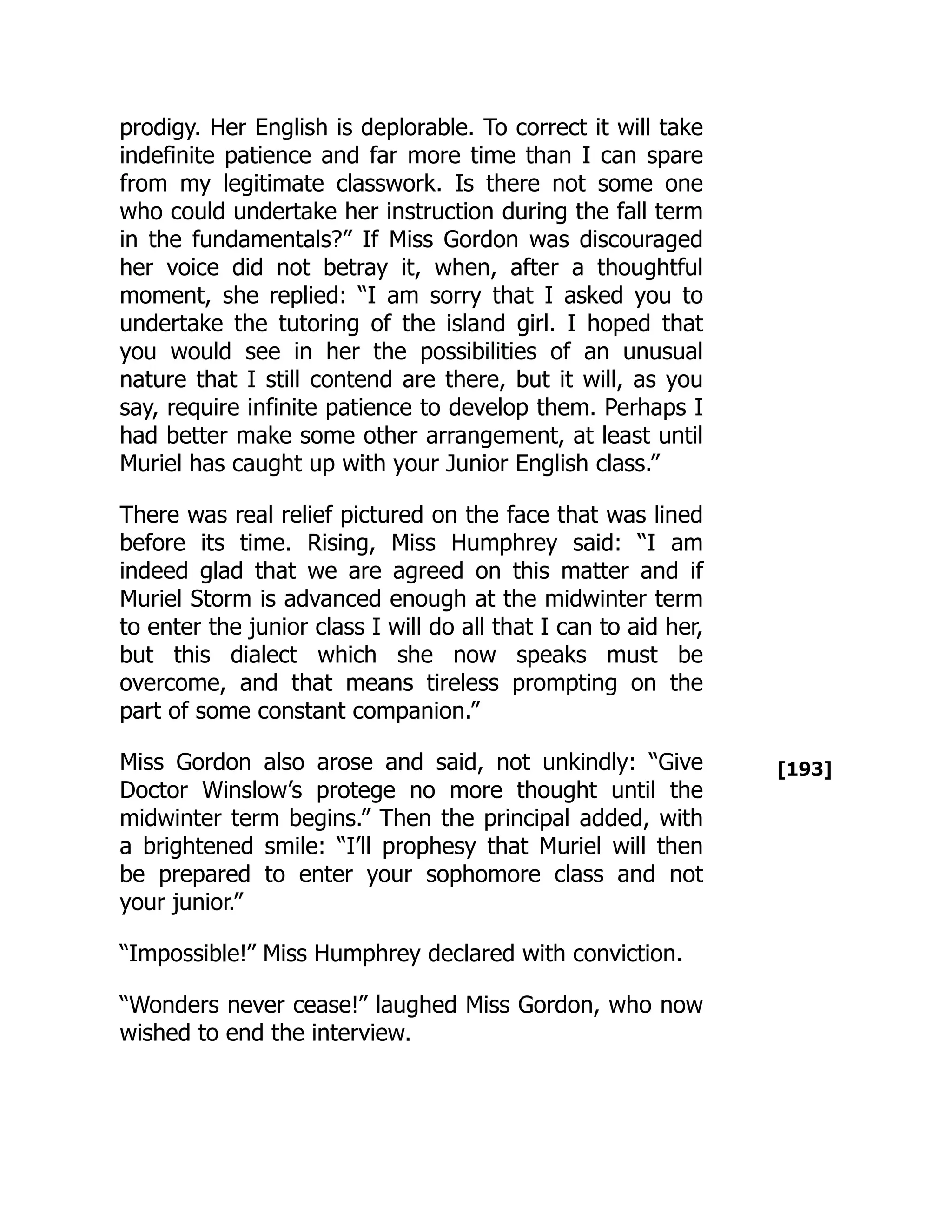 [193]
prodigy. Her English is deplorable. To correct it will take
indefinite patience and far more time than I can spare
from my legitimate classwork. Is there not some one
who could undertake her instruction during the fall term
in the fundamentals?” If Miss Gordon was discouraged
her voice did not betray it, when, after a thoughtful
moment, she replied: “I am sorry that I asked you to
undertake the tutoring of the island girl. I hoped that
you would see in her the possibilities of an unusual
nature that I still contend are there, but it will, as you
say, require infinite patience to develop them. Perhaps I
had better make some other arrangement, at least until
Muriel has caught up with your Junior English class.”
There was real relief pictured on the face that was lined
before its time. Rising, Miss Humphrey said: “I am
indeed glad that we are agreed on this matter and if
Muriel Storm is advanced enough at the midwinter term
to enter the junior class I will do all that I can to aid her,
but this dialect which she now speaks must be
overcome, and that means tireless prompting on the
part of some constant companion.”
Miss Gordon also arose and said, not unkindly: “Give
Doctor Winslow’s protege no more thought until the
midwinter term begins.” Then the principal added, with
a brightened smile: “I’ll prophesy that Muriel will then
be prepared to enter your sophomore class and not
your junior.”
“Impossible!” Miss Humphrey declared with conviction.
“Wonders never cease!” laughed Miss Gordon, who now
wished to end the interview.
 