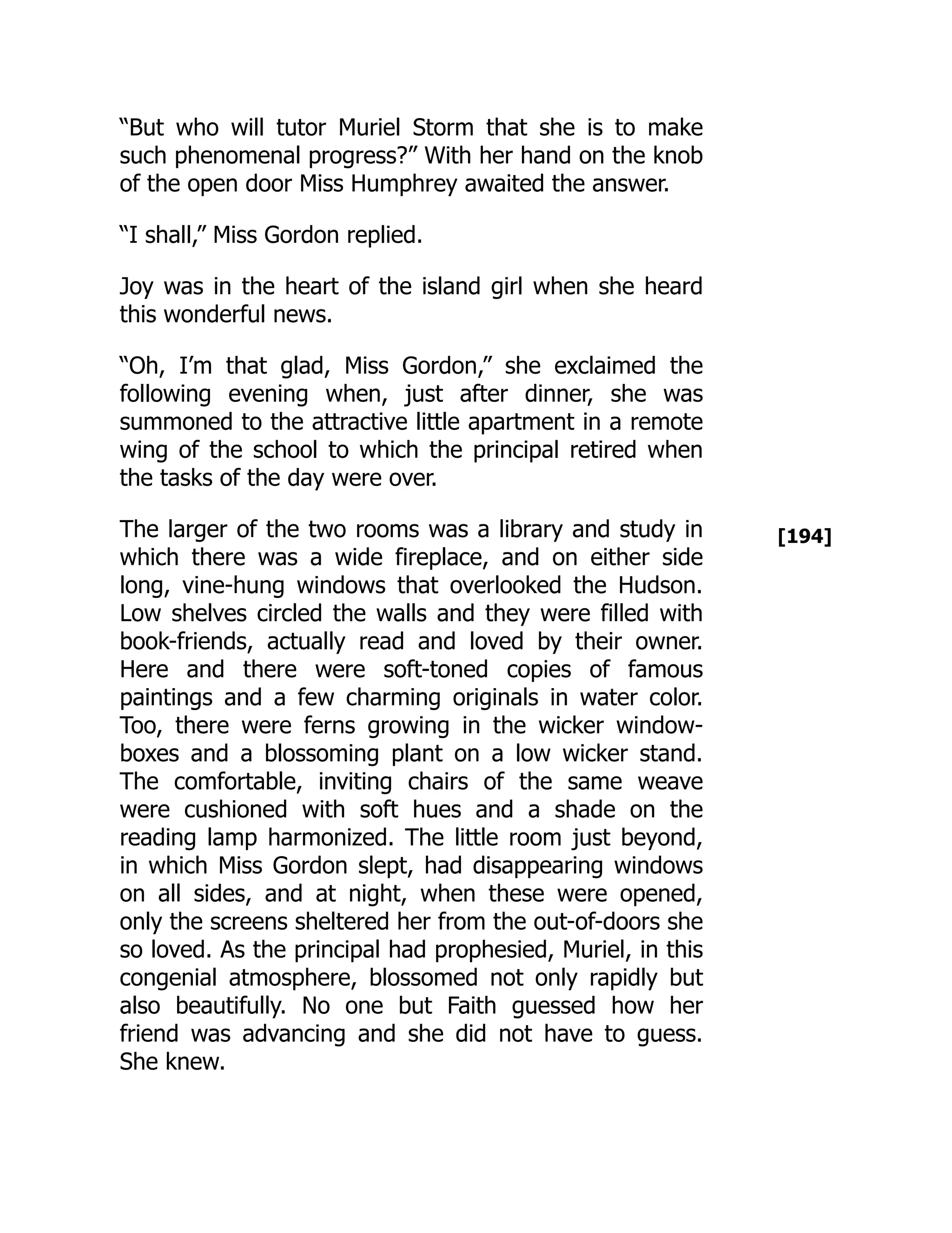 [194]
“But who will tutor Muriel Storm that she is to make
such phenomenal progress?” With her hand on the knob
of the open door Miss Humphrey awaited the answer.
“I shall,” Miss Gordon replied.
Joy was in the heart of the island girl when she heard
this wonderful news.
“Oh, I’m that glad, Miss Gordon,” she exclaimed the
following evening when, just after dinner, she was
summoned to the attractive little apartment in a remote
wing of the school to which the principal retired when
the tasks of the day were over.
The larger of the two rooms was a library and study in
which there was a wide fireplace, and on either side
long, vine-hung windows that overlooked the Hudson.
Low shelves circled the walls and they were filled with
book-friends, actually read and loved by their owner.
Here and there were soft-toned copies of famous
paintings and a few charming originals in water color.
Too, there were ferns growing in the wicker window-
boxes and a blossoming plant on a low wicker stand.
The comfortable, inviting chairs of the same weave
were cushioned with soft hues and a shade on the
reading lamp harmonized. The little room just beyond,
in which Miss Gordon slept, had disappearing windows
on all sides, and at night, when these were opened,
only the screens sheltered her from the out-of-doors she
so loved. As the principal had prophesied, Muriel, in this
congenial atmosphere, blossomed not only rapidly but
also beautifully. No one but Faith guessed how her
friend was advancing and she did not have to guess.
She knew.
 