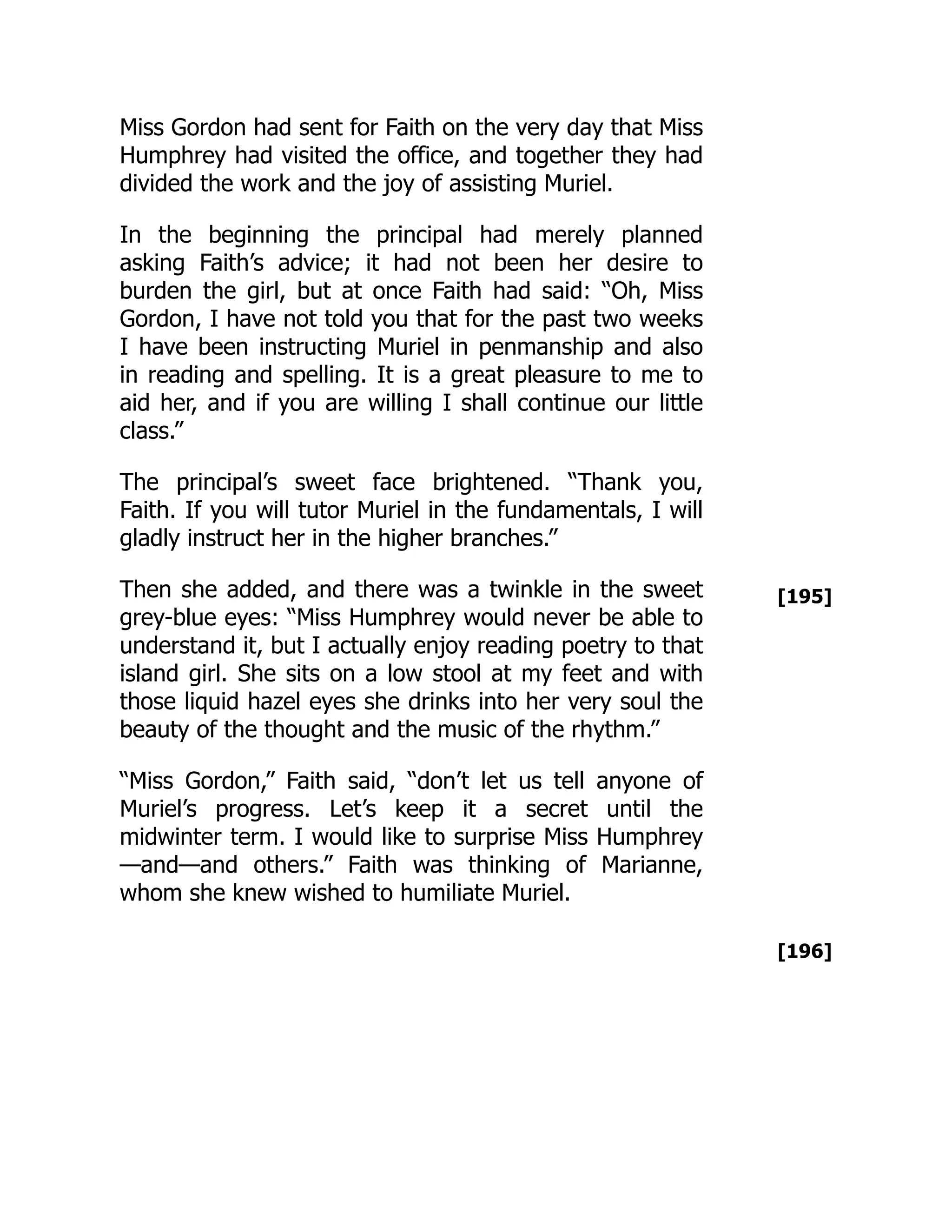 [195]
[196]
Miss Gordon had sent for Faith on the very day that Miss
Humphrey had visited the office, and together they had
divided the work and the joy of assisting Muriel.
In the beginning the principal had merely planned
asking Faith’s advice; it had not been her desire to
burden the girl, but at once Faith had said: “Oh, Miss
Gordon, I have not told you that for the past two weeks
I have been instructing Muriel in penmanship and also
in reading and spelling. It is a great pleasure to me to
aid her, and if you are willing I shall continue our little
class.”
The principal’s sweet face brightened. “Thank you,
Faith. If you will tutor Muriel in the fundamentals, I will
gladly instruct her in the higher branches.”
Then she added, and there was a twinkle in the sweet
grey-blue eyes: “Miss Humphrey would never be able to
understand it, but I actually enjoy reading poetry to that
island girl. She sits on a low stool at my feet and with
those liquid hazel eyes she drinks into her very soul the
beauty of the thought and the music of the rhythm.”
“Miss Gordon,” Faith said, “don’t let us tell anyone of
Muriel’s progress. Let’s keep it a secret until the
midwinter term. I would like to surprise Miss Humphrey
—and—and others.” Faith was thinking of Marianne,
whom she knew wished to humiliate Muriel.
 