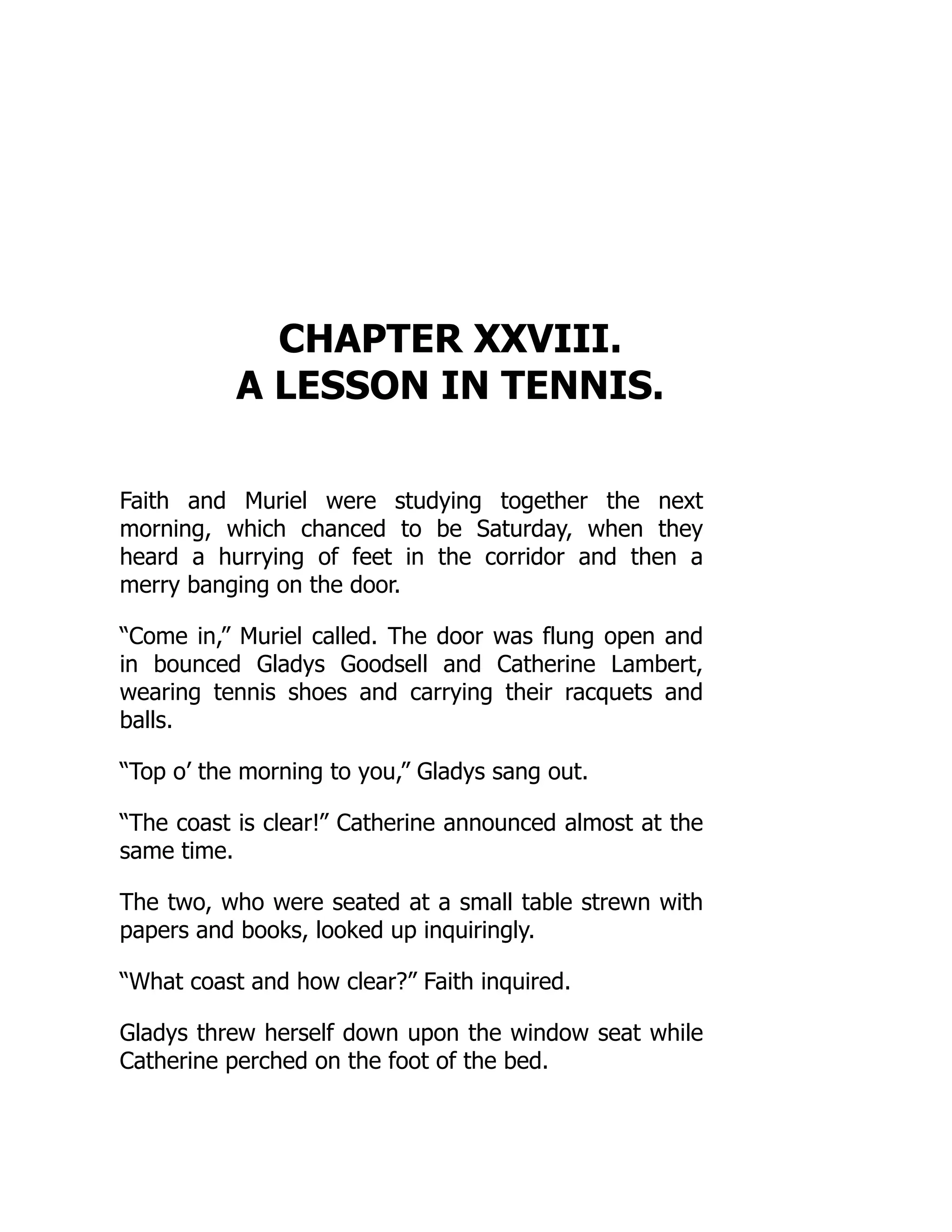 CHAPTER XXVIII.
A LESSON IN TENNIS.
Faith and Muriel were studying together the next
morning, which chanced to be Saturday, when they
heard a hurrying of feet in the corridor and then a
merry banging on the door.
“Come in,” Muriel called. The door was flung open and
in bounced Gladys Goodsell and Catherine Lambert,
wearing tennis shoes and carrying their racquets and
balls.
“Top o’ the morning to you,” Gladys sang out.
“The coast is clear!” Catherine announced almost at the
same time.
The two, who were seated at a small table strewn with
papers and books, looked up inquiringly.
“What coast and how clear?” Faith inquired.
Gladys threw herself down upon the window seat while
Catherine perched on the foot of the bed.
 