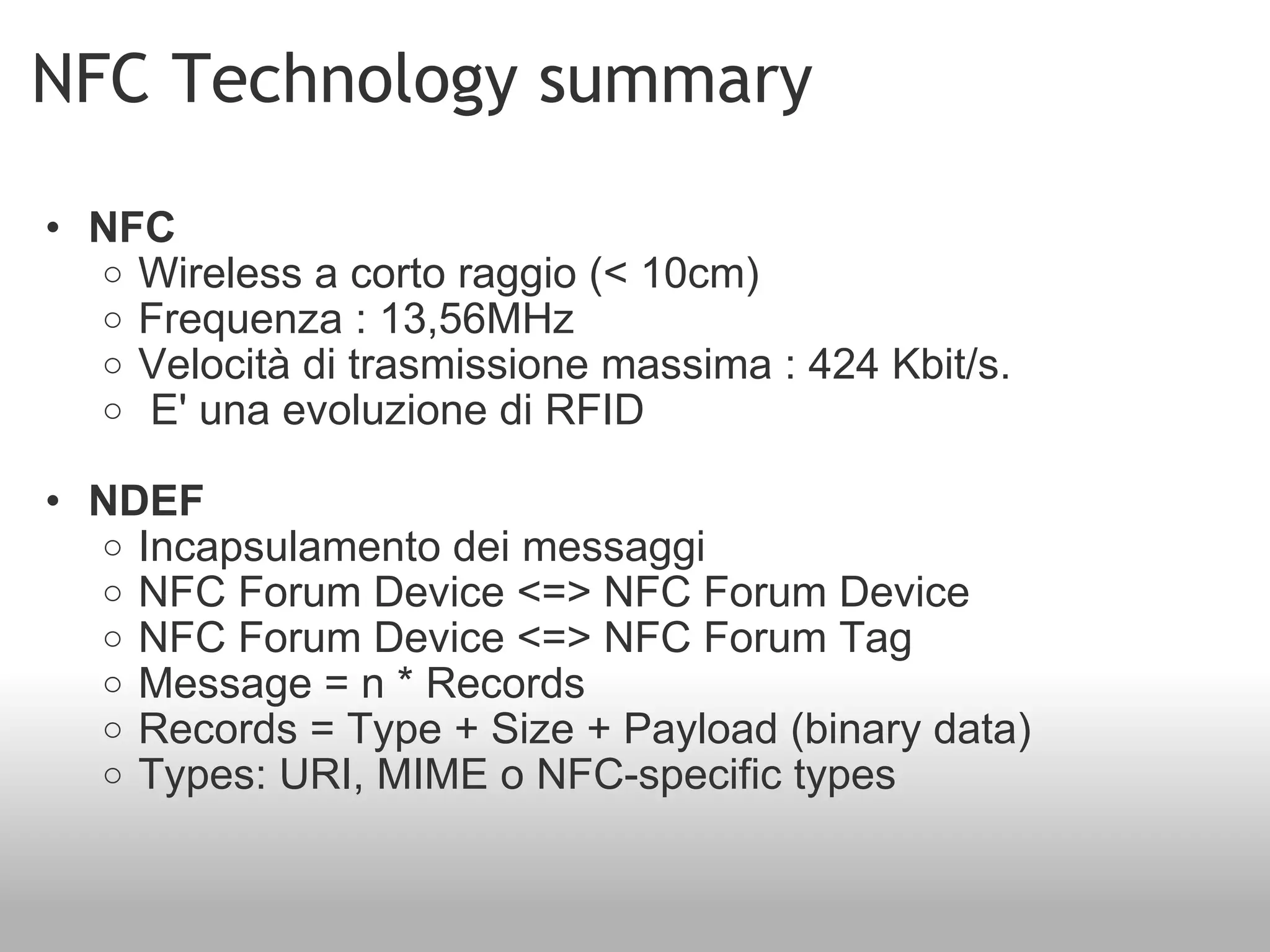 NFC Technology summary NFC Wireless a corto raggio (< 10cm) Frequenza : 13,56MHz  Velocità di trasmissione massima : 424 Kbit/s.   E' una evoluzione di RFID NDEF Incapsulamento dei messaggi NFC Forum Device <=> NFC Forum Device  NFC Forum Device <=> NFC Forum Tag Message = n * Records Records = Type + Size + Payload (binary data) Types: URI, MIME o NFC-specific types 
