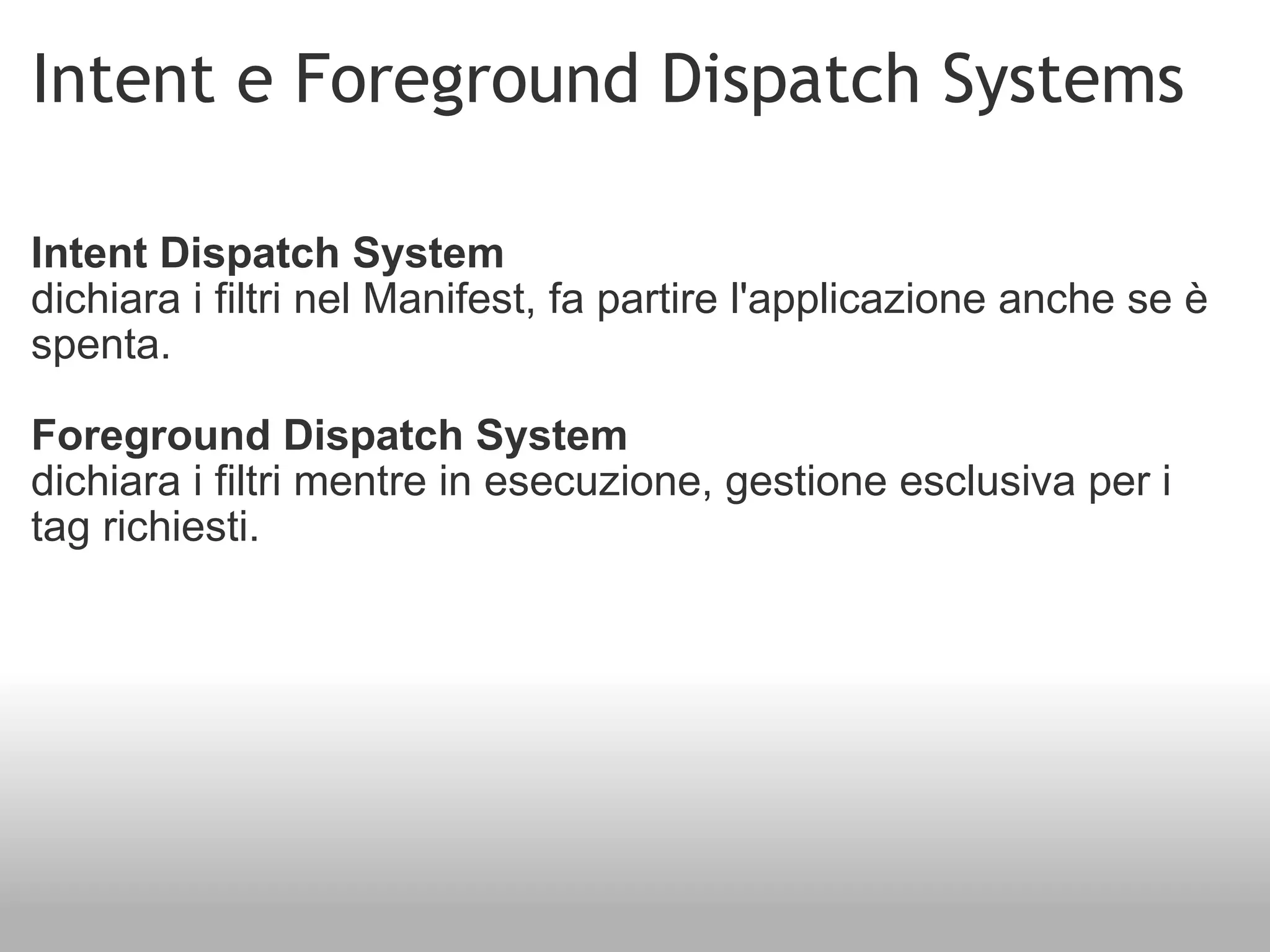 Intent e Foreground Dispatch Systems Intent Dispatch System dichiara i filtri nel Manifest, fa partire l'applicazione anche se è spenta. Foreground Dispatch System dichiara i filtri mentre in esecuzione, gestione esclusiva per i tag richiesti. 