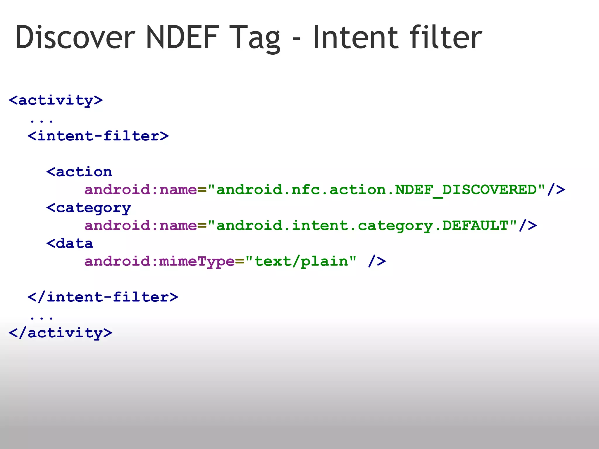 Discover NDEF Tag - Intent filter <activity>    ...    <intent-filter>      <action            android:name = "android.nfc.action.NDEF_DISCOVERED" />      <category            android:name = "android.intent.category.DEFAULT" />      <data            android:mimeType = "text/plain"   />    </intent-filter>    ... </activity> 