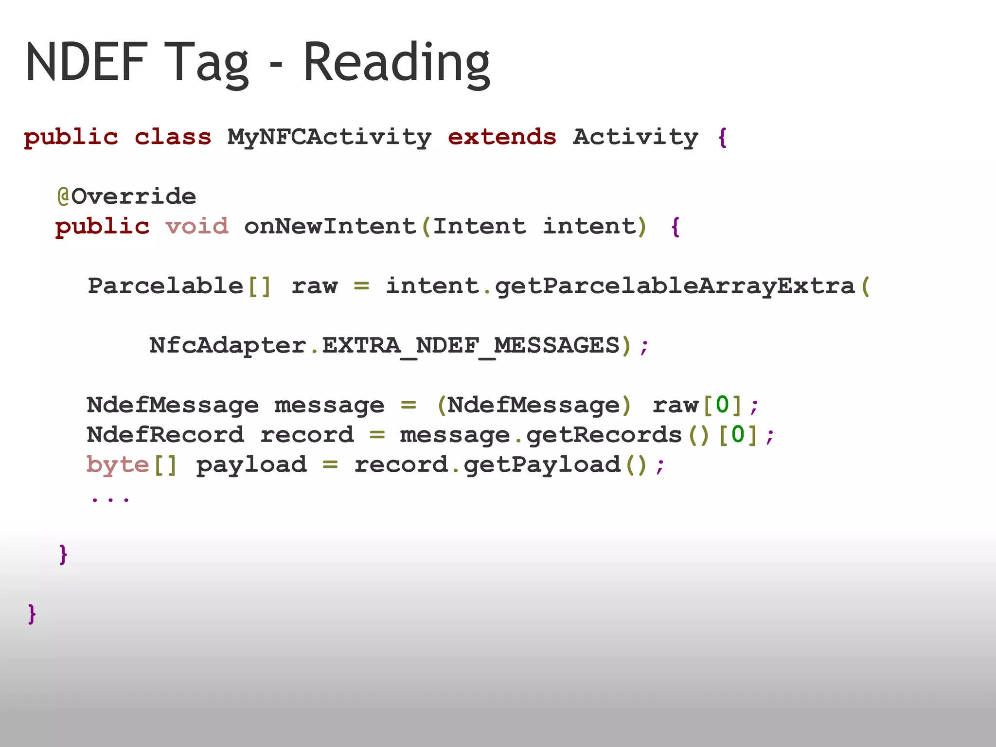 NDEF Tag - Reading public   class  MyNFCActivity  extends  Activity  {      @ Override     public   void  onNewIntent ( Intent intent )   {        Parcelable []  raw  =  intent . getParcelableArrayExtra (                  NfcAdapter . EXTRA_NDEF_MESSAGES ) ;      NdefMessage message  =   ( NdefMessage )  raw [ 0 ] ;        NdefRecord record  =  message . getRecords ()[ 0 ] ;        byte []  payload  =  record . getPayload () ;        ...    } } 
