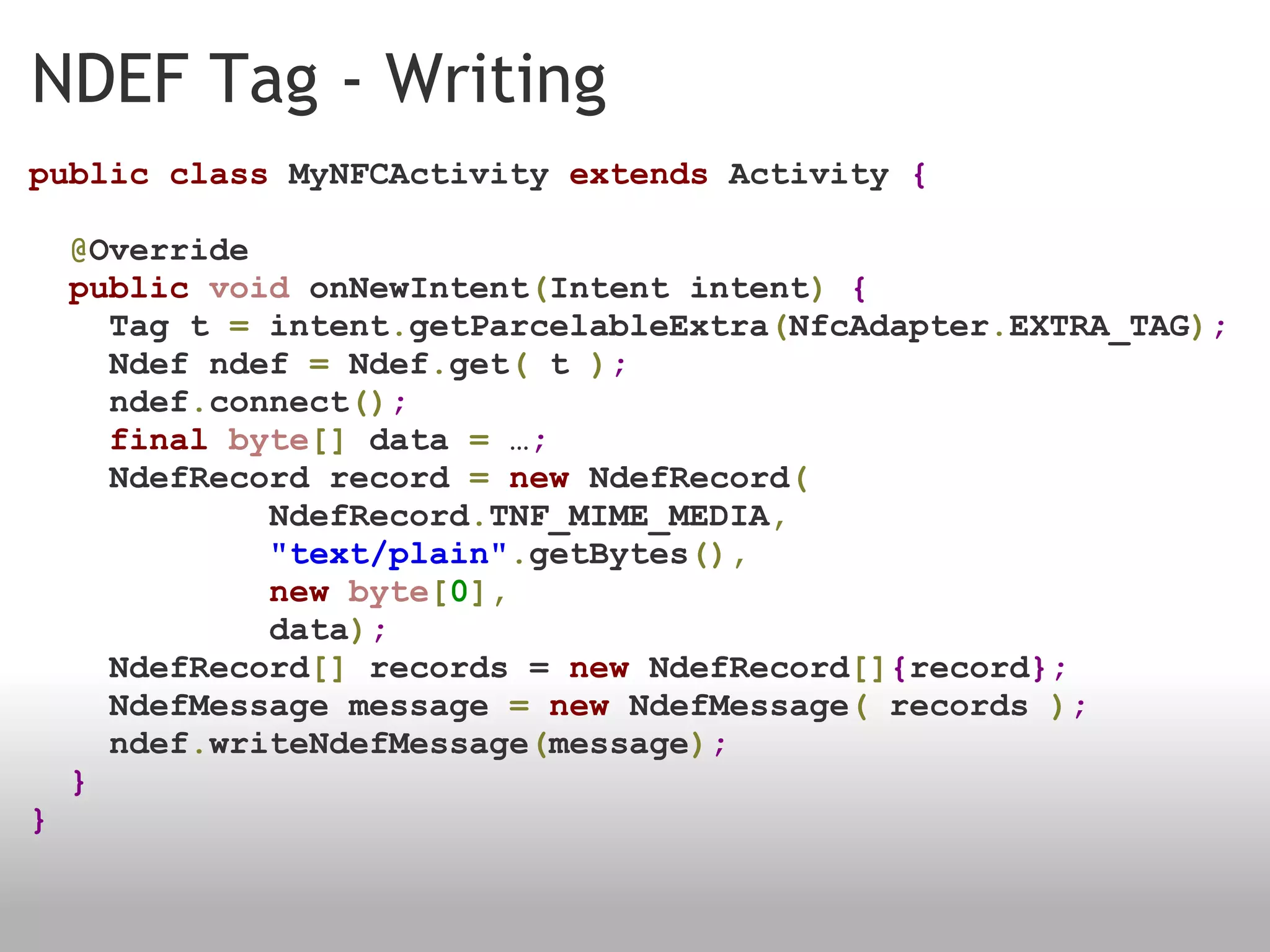 NDEF Tag - Writing public   class  MyNFCActivity  extends  Activity  {    @ Override    public   void  onNewIntent ( Intent intent )   {      Tag t  =  intent . getParcelableExtra ( NfcAdapter . EXTRA_TAG ) ;      Ndef ndef  =  Ndef . get (  t  ) ;      ndef . connect () ;      final   byte []  data  =  … ;      NdefRecord record  =   new  NdefRecord (              NdefRecord . TNF_MIME_MEDIA ,              "text/plain" . getBytes (),              new   byte [ 0 ],              data ) ;      NdefRecord []  records =  new  NdefRecord [] { record };      NdefMessage message  =   new  NdefMessage (  records  ) ;          ndef . writeNdefMessage ( message ) ;    } } 