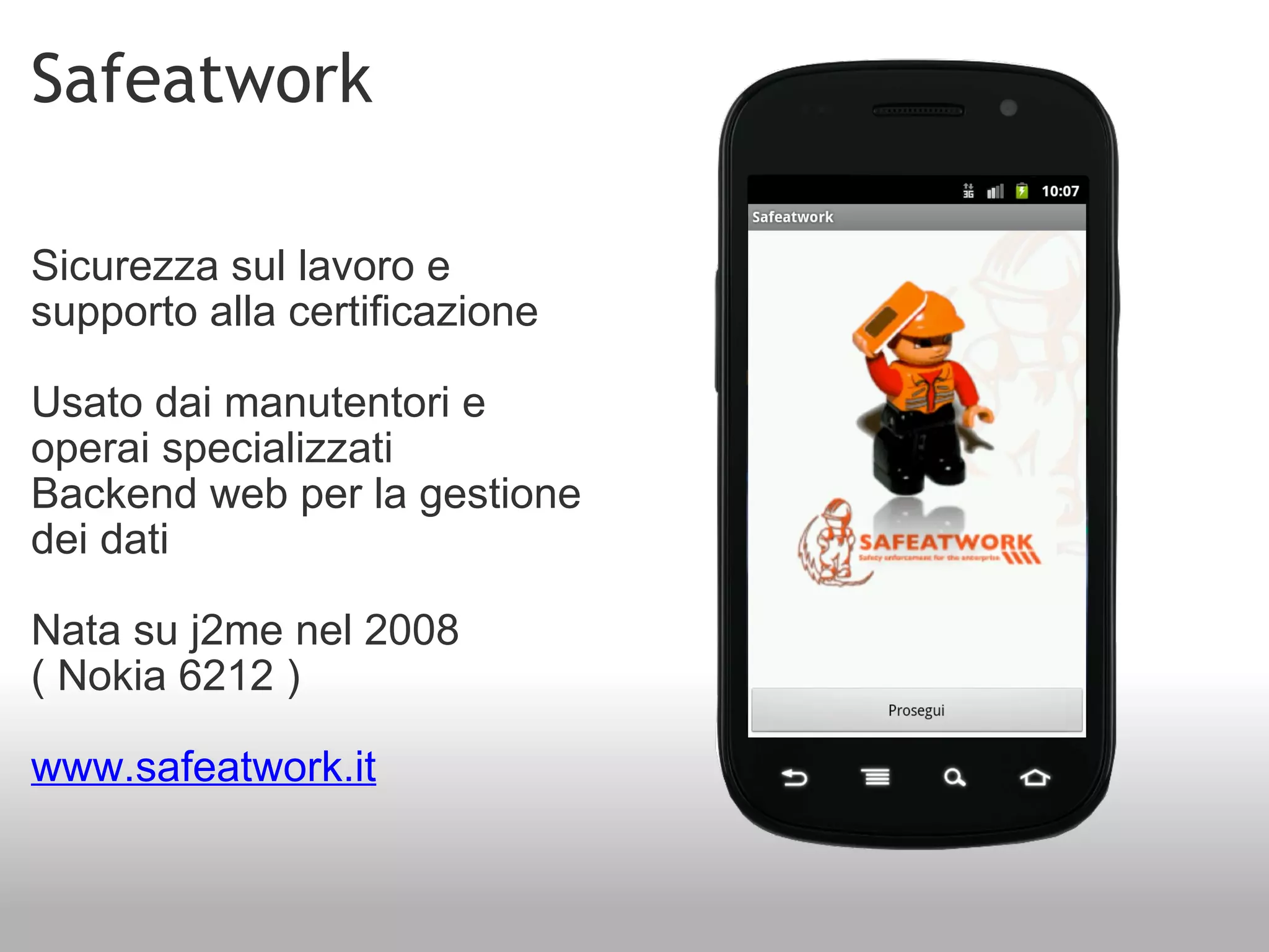 Safeatwork Sicurezza sul lavoro e supporto alla certificazione Usato dai manutentori e operai specializzati Backend web per la gestione dei dati Nata su j2me nel 2008 ( Nokia 6212 ) www.safeatwork.it 