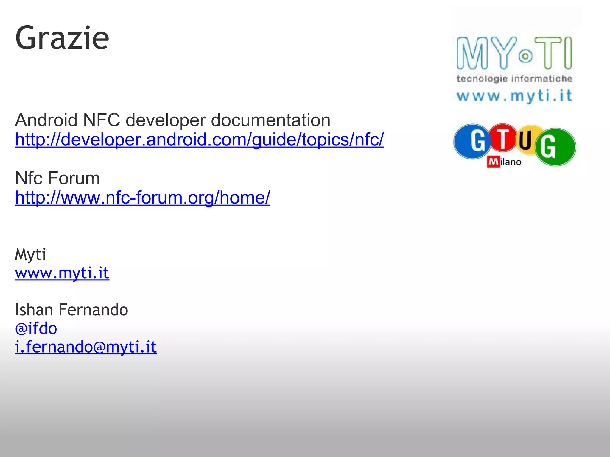 Grazie Android NFC developer documentation http://developer.android.com/guide/topics/nfc/ Nfc Forum http://www.nfc-forum.org/home/ Myti www.myti.it Ishan Fernando @ifdo [email_address] 