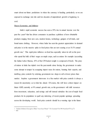 3
smart about our future predictions in where the currency is heading, particularly as we are
exposed to exchange rate risk and two decades of unpredicted growth is beginning to
cool.
Macro-Economics and Inflation
India’s rapid economic success has seen a 39% rise in annual income over the
past five years6 that has driven consumers to purchase a plethora of now obtainable
products ranging from new cars, modern homes, technology gadgets of all kinds, and
brand name clothing. However, where India has seen the greatest appreciation in demand
and price is in the massive spike in food prices that are now soaring at an 18.3% annual
growth rate.7 This rapid price inflation on food has especially taken its toll on the poor
who spend the bulk of their wages on staple crops, such as onions for example (according
the Indian Labor Bureau, 45% of the CPI basket-weight is composed of food). The price
of onions in India has tripled over the past month alone forcing the government to make
some attempt to temper by scrapping import taxes for onions, banning their exports, and
instilling price controls by ordering government-run shops to sell at lower prices than
market. Anytime a government intervenes in a free market with price controls is always a
reason for uncertainty as to what lies ahead. Of course, this will have a direct impact on
future GDP, currently at 9% annual growth rate, as the government will shift resources
from investment, education, and savings and will instead subsidize the cost of staple food
products for its population to quell any mirroring of recent popular uprisings spreading
across the developing world. Such price controls should be a warning sign to the future
6 “Indian Inflation Enough to Make Your Eyes Water” The Economist Vol 398 Number 8715 p.72
7 Ibid
 