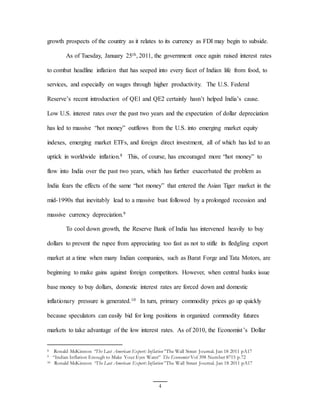 4
growth prospects of the country as it relates to its currency as FDI may begin to subside.
As of Tuesday, January 25th, 2011, the government once again raised interest rates
to combat headline inflation that has seeped into every facet of Indian life from food, to
services, and especially on wages through higher productivity. The U.S. Federal
Reserve’s recent introduction of QE1 and QE2 certainly hasn’t helped India’s cause.
Low U.S. interest rates over the past two years and the expectation of dollar depreciation
has led to massive “hot money” outflows from the U.S. into emerging market equity
indexes, emerging market ETFs, and foreign direct investment, all of which has led to an
uptick in worldwide inflation.8 This, of course, has encouraged more “hot money” to
flow into India over the past two years, which has further exacerbated the problem as
India fears the effects of the same “hot money” that entered the Asian Tiger market in the
mid-1990s that inevitably lead to a massive bust followed by a prolonged recession and
massive currency depreciation.9
To cool down growth, the Reserve Bank of India has intervened heavily to buy
dollars to prevent the rupee from appreciating too fast as not to stifle its fledgling export
market at a time when many Indian companies, such as Barat Forge and Tata Motors, are
beginning to make gains against foreign competitors. However, when central banks issue
base money to buy dollars, domestic interest rates are forced down and domestic
inflationary pressure is generated.10 In turn, primary commodity prices go up quickly
because speculators can easily bid for long positions in organized commodity futures
markets to take advantage of the low interest rates. As of 2010, the Economist’s Dollar
8 Ronald McKinnon “The Last American Export: Inflation” The Wall Street Journal. Jan 18 2011 pA17
9 “Indian Inflation Enough to Make Your Eyes Water” The Economist Vol 398 Number 8715 p.72
10 Ronald McKinnon “The Last American Export: Inflation” The Wall Street Journal. Jan 18 2011 pA17
 
