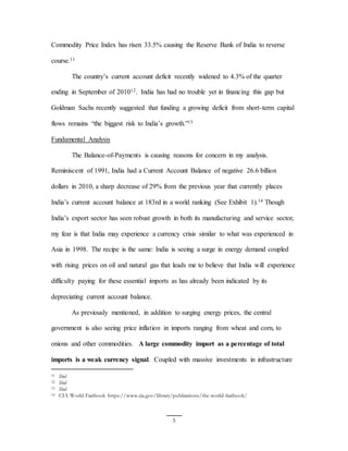 5
Commodity Price Index has risen 33.5% causing the Reserve Bank of India to reverse
course.11
The country’s current account deficit recently widened to 4.3% of the quarter
ending in September of 201012. India has had no trouble yet in financing this gap but
Goldman Sachs recently suggested that funding a growing deficit from short-term capital
flows remains “the biggest risk to India’s growth.”13
Fundamental Analysis
The Balance-of-Payments is causing reasons for concern in my analysis.
Reminiscent of 1991, India had a Current Account Balance of negative 26.6 billion
dollars in 2010, a sharp decrease of 29% from the previous year that currently places
India’s current account balance at 183rd in a world ranking (See Exhibit 1).14 Though
India’s export sector has seen robust growth in both its manufacturing and service sector,
my fear is that India may experience a currency crisis similar to what was experienced in
Asia in 1998. The recipe is the same: India is seeing a surge in energy demand coupled
with rising prices on oil and natural gas that leads me to believe that India will experience
difficulty paying for these essential imports as has already been indicated by its
depreciating current account balance.
As previously mentioned, in addition to surging energy prices, the central
government is also seeing price inflation in imports ranging from wheat and corn, to
onions and other commodities. A large commodity import as a percentage of total
imports is a weak currency signal. Coupled with massive investments in infrastructure
11 Ibid
12 Ibid
13 Ibid
14 CIA World Factbook https://www.cia.gov/library/publications/the-world-factbook/
 