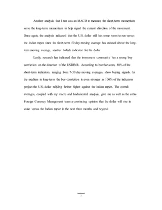 7
Another analysis that I ran was an MACD to measure the short-term momentum
verse the long-term momentum to help signal the current direction of the movement.
Once again, the analysis indicated that the U.S. dollar still has some room to run versus
the Indian rupee since the short-term 50 day moving average has crossed above the long-
term moving average, another bullish indicator for the dollar.
Lastly, research has indicated that the investment community has a strong buy
conviction on the direction of the USDINR. According to barchart.com, 80% of the
short-term indicators, ranging from 7-50 day moving averages, show buying signals. In
the medium to long-term the buy conviction is even stronger as 100% of the indicators
project the U.S. dollar rallying further higher against the Indian rupee. The overall
averages, coupled with my macro and fundamental analysis, give me as well as the entire
Foreign Currency Management team a convincing opinion that the dollar will rise in
value versus the Indian rupee in the next three months and beyond.
 