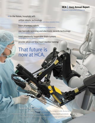 | 2003 Annual Report
                                                                                 HCA
                                                                                 Hospital Corporation of America


> In   the future, hospitals will:
              utilize robotic technology
              to aid in surgeries, improve outcomes and reduce recovery times;

              have pharmacy robots
              to ensure the proper and timely dispensing of medications;

              use barcode scanning and electronic records technology
              to improve patient safety;

              treat previously inoperable brain tumors
              using highly focused beams of radiation;

              provide advanced fetal heart monitor training
              to protect the most vulnerable of patients.



              That future is
              now at HCA.




              The da Vinci® Surgical System
                          ®


                          By integrating robotic technology with a surgeon’s skill, the da Vinci® System
  is helping some of the country’s leading surgeons perform minimally invasive procedures
                  at a higher level of precision that leads to reduced post-operative pain and improved recovery times.
 