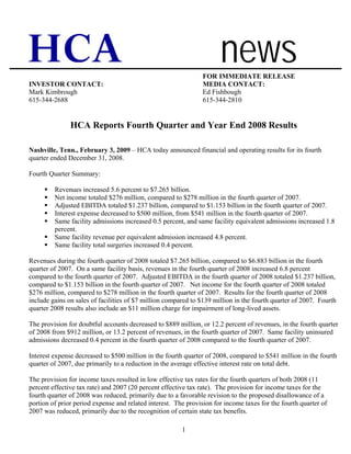 news
                                                                FOR IMMEDIATE RELEASE
INVESTOR CONTACT:                                               MEDIA CONTACT:
Mark Kimbrough                                                  Ed Fishbough
615-344-2688                                                    615-344-2810


               HCA Reports Fourth Quarter and Year End 2008 Results

Nashville, Tenn., February 3, 2009 – HCA today announced financial and operating results for its fourth
quarter ended December 31, 2008.

Fourth Quarter Summary:

         Revenues increased 5.6 percent to $7.265 billion.
         Net income totaled $276 million, compared to $278 million in the fourth quarter of 2007.
         Adjusted EBITDA totaled $1.237 billion, compared to $1.153 billion in the fourth quarter of 2007.
         Interest expense decreased to $500 million, from $541 million in the fourth quarter of 2007.
         Same facility admissions increased 0.5 percent, and same facility equivalent admissions increased 1.8
         percent.
         Same facility revenue per equivalent admission increased 4.8 percent.
         Same facility total surgeries increased 0.4 percent.

Revenues during the fourth quarter of 2008 totaled $7.265 billion, compared to $6.883 billion in the fourth
quarter of 2007. On a same facility basis, revenues in the fourth quarter of 2008 increased 6.8 percent
compared to the fourth quarter of 2007. Adjusted EBITDA in the fourth quarter of 2008 totaled $1.237 billion,
compared to $1.153 billion in the fourth quarter of 2007. Net income for the fourth quarter of 2008 totaled
$276 million, compared to $278 million in the fourth quarter of 2007. Results for the fourth quarter of 2008
include gains on sales of facilities of $7 million compared to $139 million in the fourth quarter of 2007. Fourth
quarter 2008 results also include an $11 million charge for impairment of long-lived assets.

The provision for doubtful accounts decreased to $889 million, or 12.2 percent of revenues, in the fourth quarter
of 2008 from $912 million, or 13.2 percent of revenues, in the fourth quarter of 2007. Same facility uninsured
admissions decreased 0.4 percent in the fourth quarter of 2008 compared to the fourth quarter of 2007.

Interest expense decreased to $500 million in the fourth quarter of 2008, compared to $541 million in the fourth
quarter of 2007, due primarily to a reduction in the average effective interest rate on total debt.

The provision for income taxes resulted in low effective tax rates for the fourth quarters of both 2008 (11
percent effective tax rate) and 2007 (20 percent effective tax rate). The provision for income taxes for the
fourth quarter of 2008 was reduced, primarily due to a favorable revision to the proposed disallowance of a
portion of prior period expense and related interest. The provision for income taxes for the fourth quarter of
2007 was reduced, primarily due to the recognition of certain state tax benefits.

                                                        1
 
