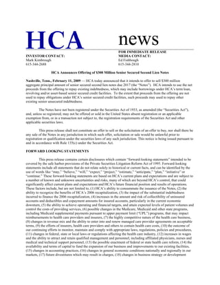 news
                                                                     FOR IMMEDIATE RELEASE
INVESTOR CONTACT:                                                    MEDIA CONTACT:
Mark Kimbrough                                                       Ed Fishbough
615-344-2688                                                         615-344-2810

                  HCA Announces Offering of $300 Million Senior Secured Second Lien Notes

Nashville, Tenn., February 11, 2009 — HCA today announced that it intends to offer to sell $300 million
aggregate principal amount of senior secured second lien notes due 2017 (the “Notes”). HCA intends to use the net
proceeds from the offering to repay existing indebtedness, which may include borrowings under HCA’s term loan,
revolving and/or asset-based senior secured credit facilities. To the extent that proceeds from the offering are not
used to repay obligations under HCA’s senior secured credit facilities, such proceeds may used to repay other
existing senior unsecured indebtedness.

         The Notes have not been registered under the Securities Act of 1933, as amended (the “Securities Act”),
and, unless so registered, may not be offered or sold in the United States absent registration or an applicable
exemption from, or in a transaction not subject to, the registration requirements of the Securities Act and other
applicable securities laws.

          This press release shall not constitute an offer to sell or the solicitation of an offer to buy, nor shall there be
any sale of the Notes in any jurisdiction in which such offer, solicitation or sale would be unlawful prior to
registration or qualification under the securities laws of any such jurisdiction. This notice is being issued pursuant to
and in accordance with Rule 135(c) under the Securities Act.

FORWARD LOOKING STATEMENTS

          This press release contains certain disclosures which contain “forward-looking statements” intended to be
covered by the safe harbor provisions of the Private Securities Litigation Reform Act of 1995. Forward-looking
statements include all statements that do not relate solely to historical or current facts, and can be identified by the
use of words like “may,” “believe,” “will,” “expect,” “project,” “estimate,” “anticipate,” “plan,” “initiative” or
“continue.” These forward-looking statements are based on HCA’s current plans and expectations and are subject to
a number of known and unknown uncertainties and risks, many of which are beyond HCA’s control, that could
significantly affect current plans and expectations and HCA’s future financial position and results of operations.
These factors include, but are not limited to, (1) HCA’s ability to consummate the issuance of the Notes, (2) the
ability to recognize the benefits of HCA’s 2006 recapitalization, (3) the impact of the substantial indebtedness
incurred to finance the 2006 recapitalization, (4) increases in the amount and risk of collectibility of uninsured
accounts and deductibles and copayment amounts for insured accounts, particularly in the current economic
downturn, (5) the ability to achieve operating and financial targets, and attain expected levels of patient volumes and
control the costs of providing services, (6) possible changes in the Medicare, Medicaid and other state programs,
including Medicaid supplemental payments pursuant to upper payment limit (“UPL”) programs, that may impact
reimbursements to health care providers and insurers, (7) the highly competitive nature of the health care business,
(8) changes in revenue mix and the ability to enter into and renew managed care provider agreements on acceptable
terms, (9) the efforts of insurers, health care providers and others to contain health care costs, (10) the outcome of
our continuing efforts to monitor, maintain and comply with appropriate laws, regulations, policies and procedures,
(11) changes in federal, state or local laws or regulations affecting the health care industry, (12) increases in wages
and the ability to attract and retain qualified management and personnel, including affiliated physicians, nurses and
medical and technical support personnel, (13) the possible enactment of federal or state health care reform, (14) the
availability and terms of capital to fund the expansion of our business and improvements to our existing facilities,
(15) changes in accounting practices, (16) changes in general economic conditions nationally and regionally in our
markets, (17) future divestitures which may result in charges, (18) changes in business strategy or development
 