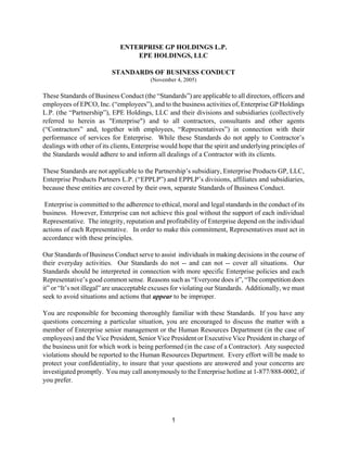 ENTERPRISE GP HOLDINGS L.P.
                                  EPE HOLDINGS, LLC

                          STANDARDS OF BUSINESS CONDUCT
                                          (November 4, 2005)

These Standards of Business Conduct (the “Standards”) are applicable to all directors, officers and
employees of EPCO, Inc. (“employees”), and to the business activities of, Enterprise GP Holdings
L.P. (the “Partnership”), EPE Holdings, LLC and their divisions and subsidiaries (collectively
referred to herein as quot;Enterprisequot;) and to all contractors, consultants and other agents
(“Contractors” and, together with employees, “Representatives”) in connection with their
performance of services for Enterprise. While these Standards do not apply to Contractor’s
dealings with other of its clients, Enterprise would hope that the spirit and underlying principles of
the Standards would adhere to and inform all dealings of a Contractor with its clients.

These Standards are not applicable to the Partnership’s subsidiary, Enterprise Products GP, LLC,
Enterprise Products Partners L.P. (“EPPLP”) and EPPLP’s divisions, affiliates and subsidiaries,
because these entities are covered by their own, separate Standards of Business Conduct.

 Enterprise is committed to the adherence to ethical, moral and legal standards in the conduct of its
business. However, Enterprise can not achieve this goal without the support of each individual
Representative. The integrity, reputation and profitability of Enterprise depend on the individual
actions of each Representative. In order to make this commitment, Representatives must act in
accordance with these principles.

Our Standards of Business Conduct serve to assist individuals in making decisions in the course of
their everyday activities. Our Standards do not -- and can not -- cover all situations. Our
Standards should be interpreted in connection with more specific Enterprise policies and each
Representative’s good common sense. Reasons such as “Everyone does it”, “The competition does
it” or “It’s not illegal” are unacceptable excuses for violating our Standards. Additionally, we must
seek to avoid situations and actions that appear to be improper.

You are responsible for becoming thoroughly familiar with these Standards. If you have any
questions concerning a particular situation, you are encouraged to discuss the matter with a
member of Enterprise senior management or the Human Resources Department (in the case of
employees) and the Vice President, Senior Vice President or Executive Vice President in charge of
the business unit for which work is being performed (in the case of a Contractor). Any suspected
violations should be reported to the Human Resources Department. Every effort will be made to
protect your confidentiality, to insure that your questions are answered and your concerns are
investigated promptly. You may call anonymously to the Enterprise hotline at 1-877/888-0002, if
you prefer.




                                                  1
 