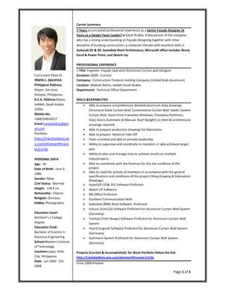 Page 1 of 2
Curriculum Vitae of:
IRWIN C. BALDIVIA
Philippine Address:
Mojon, San Jose,
Antique, Philippines
K.S.A. Address:Siteen,
Jeddah, Saudi Arabia
21941
Mobile No:
+966534654327
Email:irwinbaldivia@gm
ail.com
Portfolio:
http://irwinbaldivia.wi
x.com/photoart#!care
er/c1r5b
PERSONAL DATA
Age: 30
Date of Birth: June 9,
1986
Gender: Male
Civil Status: Married
Height: 158.4 cm
Nationality: Filipino
Religion: Christian
Hobby: Photography
Education Level:
Bachelor's / College
Degree
Education Field:
Bachelor of Science in
Electrical Engineering
School:Western Institute
of Technology
Location:Lapaz, Iloilo
City, Philippines
Date: Jun 2003 - Oct
2008
Carrier Summary
7 Years accumulated professional experience as a Senior Façade Designer (4
Years as a Design Team Leader) in Saudi Arabia. A Key person of the company
who has a strong understanding on Façade Designing together with other
discipline of building construction, a computer literate with excellent skills in
Autocad 2D & 3D, Autodesk Revit Architecture, Microsoft office includes Word,
Excel & Power Point, and Sketch Up.
PROFESSIONAL EXPERIENCE
1.Title: Engineer- Façade Specialist-Aluminum Curtain wall Designer
Duration: 2009 - Current
Company: Construction Products Holding Company (United Arab Aluminum)
Location: Makkah-Bahra, Jeddah Saudi Arabia
Department: Technical Office Department
SKILLS &CAPABILITIES
 Able to prepare comprehensive detailed aluminum shop drawings
(Structural Glaze Curtain Wall, Conventional Curtain Wall, Spider System
Curtain Wall, Store Front Frameless Windows, Frameless Partitions,
Glass Doors Automatic & Manual, Roof Skylight) as client & architectural
drawings required.
 Able to prepare production drawings for fabrication.
 Able to prepare Material Take Off
 Team oriented and able to provide leadership
 Ability to supervise and coordinate to members in able achieved target
plan.
 Ability to plan and manage time to achieve results on multiple
tasks/projects.
 Able to coordinate with the foreman for the site condition of the
project.
 Able to Lead the activity of members in accordance with the general
specifications and conditions of the project (Shop Drawing & Fabrication
Drawings)
 AutoCAD (2D& 3D) Software Proficient
 Sketch UP Software
 MS Office Proficient
 Excellent Communication Skills
 Autodesk (BIM) Revit Software Proficient
 Schuco (SchuCal) Software Proficient for Aluminum Curtain Wall System
(Germany)
 Technal (Tech Design) Software Proficient for Aluminum Curtain Wall
System
 Hueck (Logical) Software Proficient for Aluminum Curtain Wall System
(Germany)
 Guttmann System Proficient for Aluminum Curtain Wall System
(Germany)
Projects (Current & Accomplished): for Work Portfolio follow the link
http://irwinbaldivia.wix.com/photoart#!career/c1r5b
From 2009-Present
 
