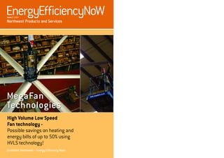 EnergyEfficiencyNoW
Issue 3 2007

Northwest Products and Services




MegaFan
Technologies
High Volume Low Speed
Fan technology -
Possible savings on heating and
energy bills of up to 50% using
HVLS technology!
Envirolink Northwest – Energy Efficiency Team
 