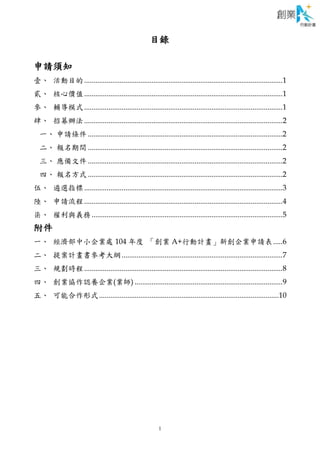 1
目錄
申請須知
壹、 活動目的..........................................................................................................1
貳、 核心價值..........................................................................................................1
參、 輔導模式..........................................................................................................1
肆、 招募辦法..........................................................................................................2
一、 申請條件 ........................................................................................................2
二、 報名期間 ........................................................................................................2
三、 應備文件 ........................................................................................................2
四、 報名方式 ........................................................................................................2
伍、 遴選指標..........................................................................................................3
陸、 申請流程..........................................................................................................4
柒、 權利與義務......................................................................................................5
附件
一、 經濟部中小企業處 104 年度 「創業 A+行動計畫」新創企業申請表.....6
二、 提案計畫書參考大綱......................................................................................7
三、 規劃時程..........................................................................................................8
四、 創業協作認養企業(業師) ...............................................................................9
五、 可能合作形式................................................................................................10
 