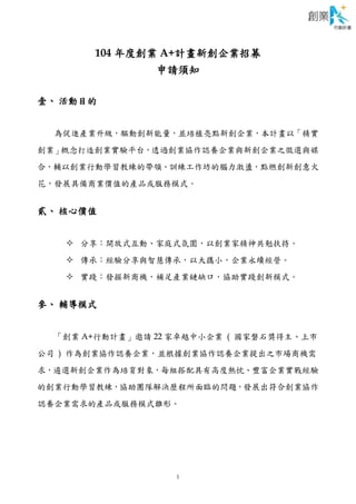 1
104 年度創業 A+計畫新創企業招募
申請須知
壹、 活動目的
為促進產業升級，驅動創新能量，並培植亮點新創企業，本計畫以「精實
創業」概念打造創業實驗平台，透過創業協作認養企業與新創企業之徵選與媒
合，輔以創業行動學習教練的帶領、訓練工作坊的腦力激盪，點燃創新創意火
花，發展具備商業價值的產品或服務模式。
貳、 核心價值
 分享：開放式互動、家庭式氛圍，以創業家精神共勉扶持。
 傳承：經驗分享與智慧傳承，以大攜小，企業永續經營。
 實踐：發掘新商機，補足產業鏈缺口，協助實踐創新模式。
參、 輔導模式
「創業 A+行動計畫」邀請 22 家卓越中小企業 ( 國家磐石獎得主、上市
公司 ) 作為創業協作認養企業，並根據創業協作認養企業提出之市場商機需
求，遴選新創企業作為培育對象，每組搭配具有高度熱忱、豐富企業實戰經驗
的創業行動學習教練，協助團隊解決歷程所面臨的問題，發展出符合創業協作
認養企業需求的產品或服務模式雛形。
 