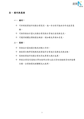 5
柒、 權利與義務
一、 權利：
 可針對創業協作認養企業需求，進一步洽談可能的合作或投資意
願。
 可與參與本計畫之認養企業高階主管進行座談與交流。
 可獲得媒體宣傳與露出機會，增加曝光率與知名度。
二、 義務：
 參與本計畫相關活動及訓練工作坊。
 與創業行動學習教練及創業協作企業進行長期交流與互動。
 需與創業協作認養企業共享此專案之執行成果。
 新創企業需同意執行單位使用企業之產品資訊及服務資訊供後續
行銷、企業推廣及媒體曝光之使用。
 