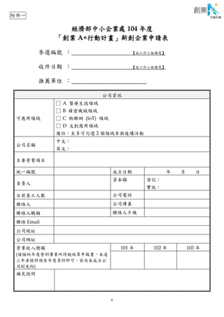 6
經濟部中小企業處 104 年度
「創業 A+行動計畫」新創企業申請表
參選編號 ： 【由工作小組填寫】
收件日期 ： 【由工作小組填寫】
推薦單位 ：
公司資訊
可應用領域
□ A 醫療生技領域
□ B 精密機械領域
□ C 物聯網 (IoT) 領域
□ D 文創應用領域
備註：至多可勾選 2 個領域參與後續活動
公司名稱
中文：
英文：
主要營業項目
統一編號 成立日期 年 月 日
負責人
資本額 登記：
實收：
目前員工人數 公司電話
聯絡人 公司傳真
聯絡人職稱 聯絡人手機
聯絡 Email
公司地址
公司網址
營業收入總額
(請檢附年度營利事業所得稅結算申報書，未達
三年者提供現有年度資料即可，若尚未成立公
司則免附)
101 年 102 年 103 年
補充說明
附件一
 