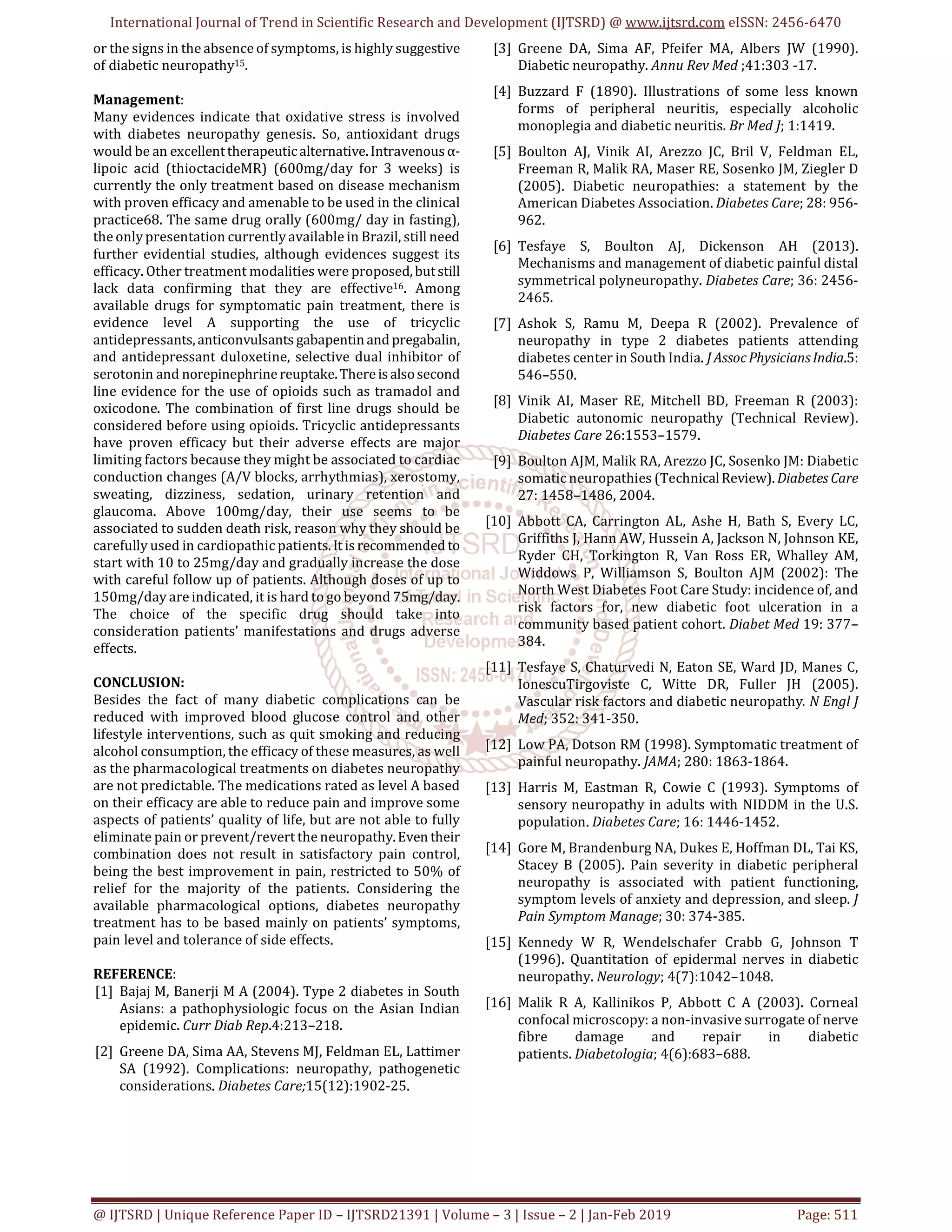 International Journal of Trend in Scientific Research and Development (IJTSRD) @ www.ijtsrd.com eISSN: 2456-6470
@ IJTSRD | Unique Reference Paper ID – IJTSRD21391 | Volume – 3 | Issue – 2 | Jan-Feb 2019 Page: 511
or the signs in the absence of symptoms, is highly suggestive
of diabetic neuropathy15.
Management:
Many evidences indicate that oxidative stress is involved
with diabetes neuropathy genesis. So, antioxidant drugs
would be an excellenttherapeuticalternative.Intravenousα-
lipoic acid (thioctacideMR) (600mg/day for 3 weeks) is
currently the only treatment based on disease mechanism
with proven efficacy and amenable to be used in the clinical
practice68. The same drug orally (600mg/ day in fasting),
the only presentation currently available in Brazil, still need
further evidential studies, although evidences suggest its
efficacy. Other treatment modalities were proposed,butstill
lack data confirming that they are effective16. Among
available drugs for symptomatic pain treatment, there is
evidence level A supporting the use of tricyclic
antidepressants,anticonvulsants gabapentinand pregabalin,
and antidepressant duloxetine, selective dual inhibitor of
serotonin and norepinephrinereuptake.Thereisalsosecond
line evidence for the use of opioids such as tramadol and
oxicodone. The combination of first line drugs should be
considered before using opioids. Tricyclic antidepressants
have proven efficacy but their adverse effects are major
limiting factors because they might be associated to cardiac
conduction changes (A/V blocks, arrhythmias), xerostomy,
sweating, dizziness, sedation, urinary retention and
glaucoma. Above 100mg/day, their use seems to be
associated to sudden death risk, reason why they should be
carefully used in cardiopathic patients.Itisrecommended to
start with 10 to 25mg/day and gradually increase the dose
with careful follow up of patients. Although doses of up to
150mg/day are indicated, it is hard to go beyond 75mg/day.
The choice of the specific drug should take into
consideration patients’ manifestations and drugs adverse
effects.
CONCLUSION:
Besides the fact of many diabetic complications can be
reduced with improved blood glucose control and other
lifestyle interventions, such as quit smoking and reducing
alcohol consumption, the efficacy of these measures, as well
as the pharmacological treatments on diabetes neuropathy
are not predictable. The medications rated as level A based
on their efficacy are able to reduce pain and improve some
aspects of patients’ quality of life, but are not able to fully
eliminate pain or prevent/revert the neuropathy.Even their
combination does not result in satisfactory pain control,
being the best improvement in pain, restricted to 50% of
relief for the majority of the patients. Considering the
available pharmacological options, diabetes neuropathy
treatment has to be based mainly on patients’ symptoms,
pain level and tolerance of side effects.
REFERENCE:
[1] Bajaj M, Banerji M A (2004). Type 2 diabetes in South
Asians: a pathophysiologic focus on the Asian Indian
epidemic. Curr Diab Rep.4:213–218.
[2] Greene DA, Sima AA, Stevens MJ, Feldman EL, Lattimer
SA (1992). Complications: neuropathy, pathogenetic
considerations. Diabetes Care;15(12):1902-25.
[3] Greene DA, Sima AF, Pfeifer MA, Albers JW (1990).
Diabetic neuropathy. Annu Rev Med ;41:303 -17.
[4] Buzzard F (1890). Illustrations of some less known
forms of peripheral neuritis, especially alcoholic
monoplegia and diabetic neuritis. Br Med J; 1:1419.
[5] Boulton AJ, Vinik AI, Arezzo JC, Bril V, Feldman EL,
Freeman R, Malik RA, Maser RE, Sosenko JM, Ziegler D
(2005). Diabetic neuropathies: a statement by the
American Diabetes Association. Diabetes Care; 28: 956-
962.
[6] Tesfaye S, Boulton AJ, Dickenson AH (2013).
Mechanisms and management of diabetic painful distal
symmetrical polyneuropathy. Diabetes Care; 36: 2456-
2465.
[7] Ashok S, Ramu M, Deepa R (2002). Prevalence of
neuropathy in type 2 diabetes patients attending
diabetes center in South India. J AssocPhysiciansIndia.5:
546–550.
[8] Vinik AI, Maser RE, Mitchell BD, Freeman R (2003):
Diabetic autonomic neuropathy (Technical Review).
Diabetes Care 26:1553–1579.
[9] Boulton AJM, Malik RA, Arezzo JC, Sosenko JM: Diabetic
somatic neuropathies (TechnicalReview). Diabetes Care
27: 1458–1486, 2004.
[10] Abbott CA, Carrington AL, Ashe H, Bath S, Every LC,
Griffiths J, Hann AW, Hussein A, Jackson N, Johnson KE,
Ryder CH, Torkington R, Van Ross ER, Whalley AM,
Widdows P, Williamson S, Boulton AJM (2002): The
North West Diabetes Foot Care Study: incidence of, and
risk factors for, new diabetic foot ulceration in a
community based patient cohort. Diabet Med 19: 377–
384.
[11] Tesfaye S, Chaturvedi N, Eaton SE, Ward JD, Manes C,
IonescuTirgoviste C, Witte DR, Fuller JH (2005).
Vascular risk factors and diabetic neuropathy. N Engl J
Med; 352: 341-350.
[12] Low PA, Dotson RM (1998). Symptomatic treatment of
painful neuropathy. JAMA; 280: 1863-1864.
[13] Harris M, Eastman R, Cowie C (1993). Symptoms of
sensory neuropathy in adults with NIDDM in the U.S.
population. Diabetes Care; 16: 1446-1452.
[14] Gore M, Brandenburg NA, Dukes E, Hoffman DL, Tai KS,
Stacey B (2005). Pain severity in diabetic peripheral
neuropathy is associated with patient functioning,
symptom levels of anxiety and depression, and sleep. J
Pain Symptom Manage; 30: 374-385.
[15] Kennedy W R, Wendelschafer Crabb G, Johnson T
(1996). Quantitation of epidermal nerves in diabetic
neuropathy. Neurology; 4(7):1042–1048.
[16] Malik R A, Kallinikos P, Abbott C A (2003). Corneal
confocal microscopy: a non-invasive surrogate of nerve
fibre damage and repair in diabetic
patients. Diabetologia; 4(6):683–688.
 
