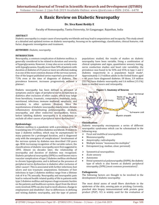 International Journal of Trend in Scientific Research and Development (IJTSRD)
Volume: 3 | Issue: 2 | Jan-Feb 2019 Available Online: www.ijtsrd.com e-ISSN: 2456 - 6470
@ IJTSRD | Unique Reference Paper ID – IJTSRD21391 | Volume – 3 | Issue – 2 | Jan-Feb 2019 Page: 508
A Basic Review on Diabetic Neuropathy
Dr. Siva Rami Reddy E
Faculty of Homoeopathy, Tantia University, Sri Ganganagar, Rajasthan, India
ABSTRACT
Diabetic neuropathy is a major cause of neuropathy worldwide and may lead to amputations and incapacity.Thisstudyaimed
at a detailed and updated review on diabetic neuropathy, focusing on its epidemiology, classification, clinical features, risk
factor, diagnostic investigation and treatment.
KEYWORDS: Diabetic, neuropathy.
INTRODUCTION
Neuropathy, a common complication of diabetes mellitus, is
generally considered to be related to duration and severity
of hyperglycaemia. However, it may also occur acutely even
with hypoglycaemia. Usually morethan50%of patientswith
duration of diabetes of 25 yearsor moreareaffected,making
it as one of the most common disease of the nervous system.
One of the largest published series reported a prevalence of
7.5% even at the time of diagnosis of diabetes. The
prevalence however, increases progressively without a
plateau1.
Diabetic neuropathy has been defined as presence of
symptoms and/or signs of peripheral nerve dysfunction in
diabetics after exclusion of other causes, which may range
from hereditary, traumatic, compressive, metabolic, toxic,
nutritional, infectious, immune mediated, neoplastic, and
secondary to other systemic illnesses. Since the
manifestations of diabetic neuropathyclosely mimicchronic
inflammatory demyelinating polyneuropathy, alcoholic
neuropathy, and other endocrine neuropathies, hence,
before labelling diabetic neuropathy it is mandatory to
exclude all other causes of peripheral nerve dysfunction2.
Epidemiology:
Diabetes mellitus is a pandemic with a prevalence of 8.3%
translating into 371 million diabeticsworldwide. Itrelatesto
type 2 diabetes mellitus, which may be asymptomatic in
many patients for a prolonged duration, and is diagnosed
only with the emergence of complications3. Involvement of
the nervous system by diabetes was described 150 years
ago. With increasing recognition of the variable nature, the
classifications of diabetic neuropathywerefirstsuggested in
1893. Almost six decades later, the relationship of
neuropathy and duration of diabetes was recognized.
Diabetic peripheral neuropathy(DPN)isawellknown micro
vascular complication of type 2 diabetes mellitus attributed
to chronic hyperglycemia, and is defined as the presence of
peripheral nerve dysfunction in diabetics after exclusion of
other causes4. This is associated with further infections,foot
ulcers and non traumatic amputations. Estimates of foot
infections in type 2 diabetes mellitus range from a lifetime
risk of 4 to 7% annually. Neuropathy and neuropathic pain
lead to reduced health related quality of life in patients with
type 2 diabetes mellitus and impose ahuge economicburden
on the patients and healthcare system. Apart from the direct
costs involved, DPN can also lead to work absence, changein
employment and disability5. Due to differences in defining
and testing diabetic neuropathy, and the type of patient
populations studied, the results of studies on diabetic
neuropathy have been variable. Using a combination of
clinical symptoms and signs, quantitative sensory testing,
nerve conduction studies and heart rate variability, the
prevalence was found to be 54% and 45% in type 1 and 2
diabetes respectively in a population based study6.
Approximately 11.9 million adults in the United States aged
> 40 years have diagnosed diabetes. Of those, 3.9 million
(32.7%) have diabetic neuropathy and 1.6 million (13.1%)
have co morbid neuro and retinopathy.
Figure 1: Anatomy of Neuron
Classification:
Diabetic neuropathy encompasses a series of different
neuropathic syndromes which can be schematized in the
following way.
Focal and multifocal neuropathies:
• Mononeuropathy
• Amyotrophy, radiculopathy
• Multiple lesions "mononeuritis multiplex"
• Entrapment (e.g. median, ulnar, peroneal)
Symmetrical neuropathies:
• Acute sensory
• Autonomic
• Distal symmetrical polyneuropathy(DSPN), thediabetic
type of which is also known as diabetic peripheral
neuropathy (DPN) (most common presentation)7.
Pathogenesis:
The following factors are thought to be involved in the
development of diabetic neuropathy:
The most distal axons of small fibers distribute in the
epidermis of the skin, sensing pain or pricking. Currently,
punched skin biopsy immunostained with protein gene
product (PGP) -9.5 is widely used for the evaluation of
 