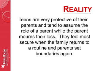 RealityTeens are very protective of their parents and tend to assume the role of a parent while the parent mourns their loss.  They feel most secure when the family returns to a routine and parents set boundaries again.www.oliviashouse.org