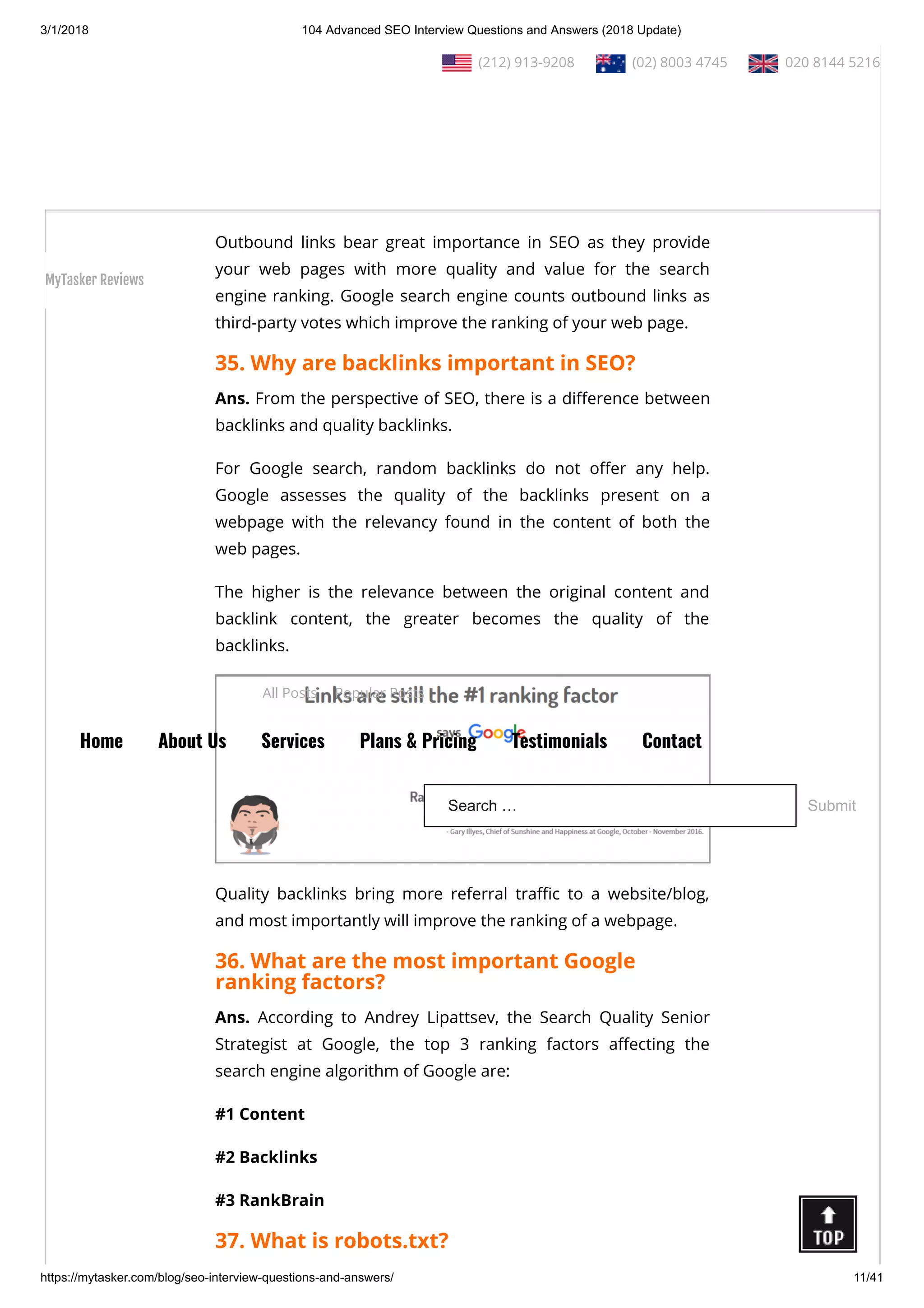 3/1/2018 104 Advanced SEO Interview Questions and Answers (2018 Update)
https://mytasker.com/blog/seo-interview-questions-and-answers/ 11/41
34. What is an outgoing link?
Ans. An outbound link is a hyperlink that points at a targeted or
external domain and is di erent from the links present on the
Source domain. For example, if you provide links of other third-
party web pages on your website, those would be external links
to your site.
Outbound links bear great importance in SEO as they provide
your web pages with more quality and value for the search
engine ranking. Google search engine counts outbound links as
third-party votes which improve the ranking of your web page.
35. Why are backlinks important in SEO?
Ans. From the perspective of SEO, there is a di erence between
backlinks and quality backlinks.
For Google search, random backlinks do not o er any help.
Google assesses the quality of the backlinks present on a
webpage with the relevancy found in the content of both the
web pages.
The higher is the relevance between the original content and
backlink content, the greater becomes the quality of the
backlinks.
Quality backlinks bring more referral tra c to a website/blog,
and most importantly will improve the ranking of a webpage.
36. What are the most important Google
ranking factors?
Ans. According to Andrey Lipattsev, the Search Quality Senior
Strategist at Google, the top 3 ranking factors a ecting the
search engine algorithm of Google are:
#1 Content
#2 Backlinks
#3 RankBrain
37. What is robots.txt?
  (212) 913-9208   (02) 8003 4745   020 8144 5216
All Posts Popular Posts
Home About Us Services Plans & Pricing Testimonials Contact
Search … Submit
MyTasker Reviews
 
