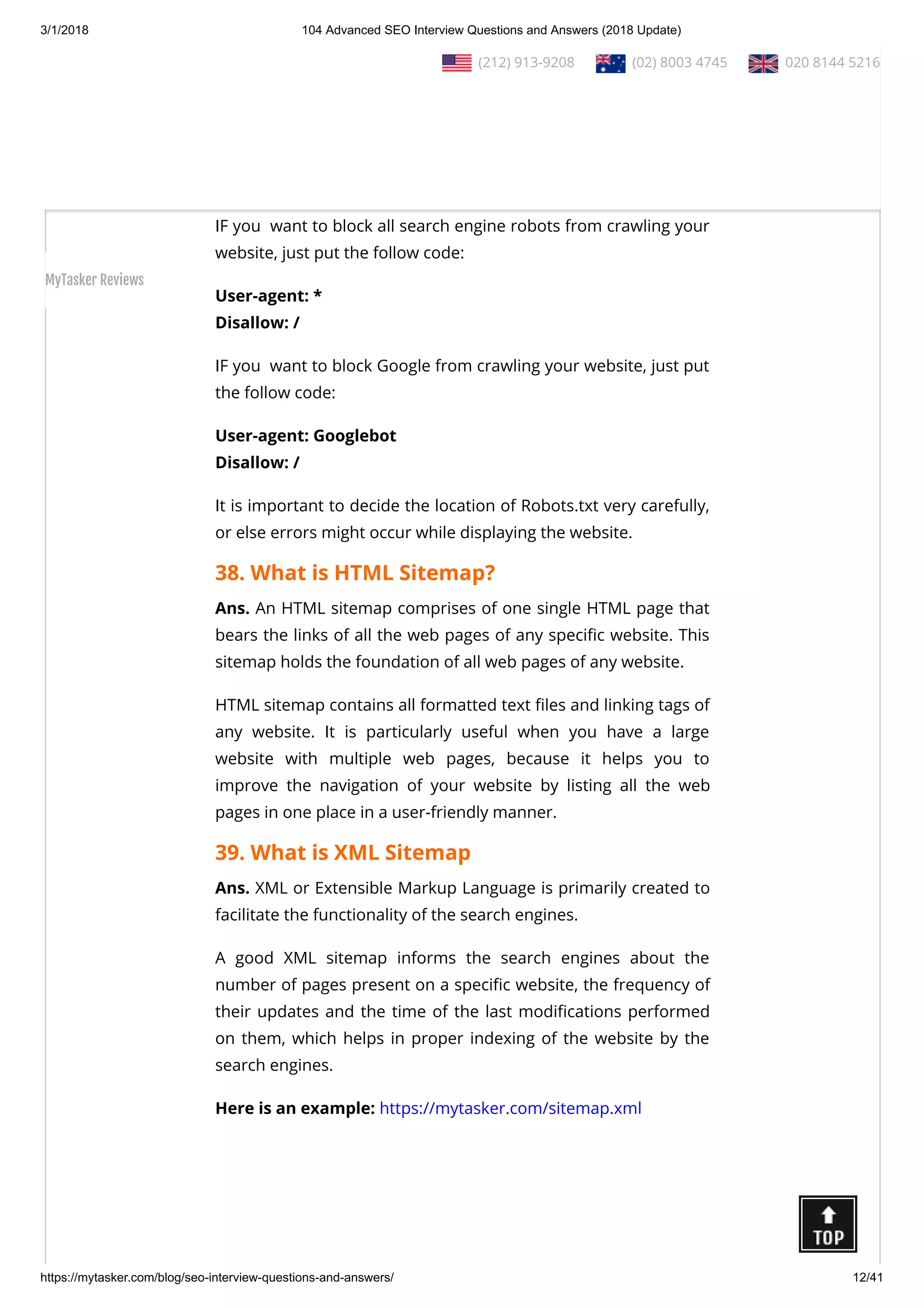 3/1/2018 104 Advanced SEO Interview Questions and Answers (2018 Update)
https://mytasker.com/blog/seo-interview-questions-and-answers/ 12/41
Ans. Robots.txt is one way of telling the  Search Engine Bots
about the web pages on your website which you do not want
them to visit.
Robots.txt is useful for preventing the indexation of the parts of
any online content that website owners do not want to display.
IF you  want to block all search engine robots from crawling your
website, just put the follow code:
User-agent: *
Disallow: /
IF you  want to block Google from crawling your website, just put
the follow code:
User-agent: Googlebot
Disallow: /
It is important to decide the location of Robots.txt very carefully,
or else errors might occur while displaying the website.
38. What is HTML Sitemap?
Ans. An HTML sitemap comprises of one single HTML page that
bears the links of all the web pages of any speci c website. This
sitemap holds the foundation of all web pages of any website.
HTML sitemap contains all formatted text les and linking tags of
any website. It is particularly useful when you have a large
website with multiple web pages, because it helps you to
improve the navigation of your website by listing all the web
pages in one place in a user-friendly manner.
39. What is XML Sitemap
Ans. XML or Extensible Markup Language is primarily created to
facilitate the functionality of the search engines.
A good XML sitemap informs the search engines about the
number of pages present on a speci c website, the frequency of
their updates and the time of the last modi cations performed
on them, which helps in proper indexing of the website by the
search engines.
Here is an example: https://mytasker.com/sitemap.xml 
  (212) 913-9208   (02) 8003 4745   020 8144 5216
MyTasker Reviews
 