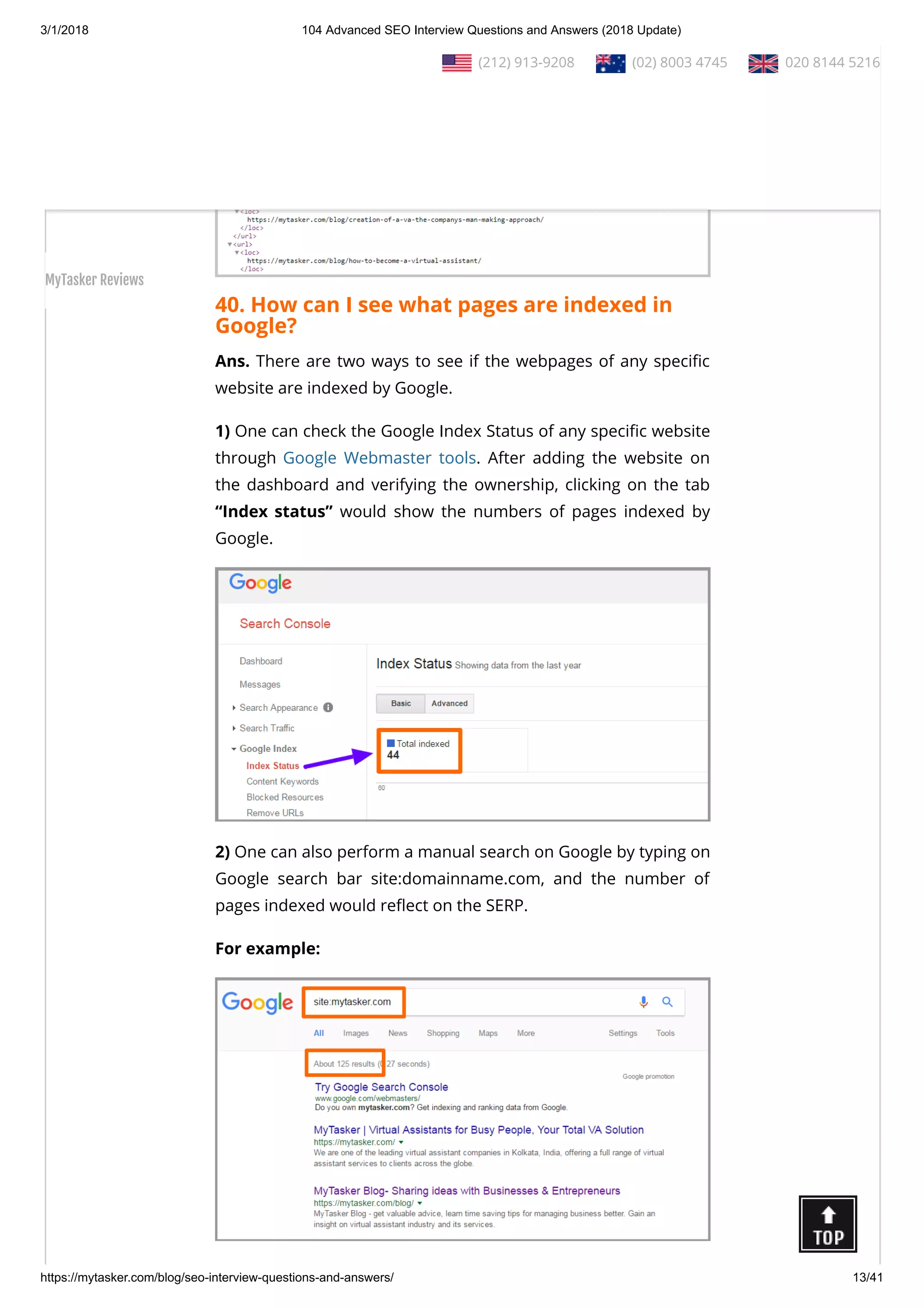 3/1/2018 104 Advanced SEO Interview Questions and Answers (2018 Update)
https://mytasker.com/blog/seo-interview-questions-and-answers/ 13/41
40. How can I see what pages are indexed in
Google?
Ans. There are two ways to see if the webpages of any speci c
website are indexed by Google.
1) One can check the Google Index Status of any speci c website
through Google Webmaster tools. After adding the website on
the dashboard and verifying the ownership, clicking on the tab
“Index status” would show the numbers of pages indexed by
Google.
2) One can also perform a manual search on Google by typing on
Google search bar site:domainname.com, and the number of
pages indexed would re ect on the SERP.
For example:
  (212) 913-9208   (02) 8003 4745   020 8144 5216
MyTasker Reviews
 
