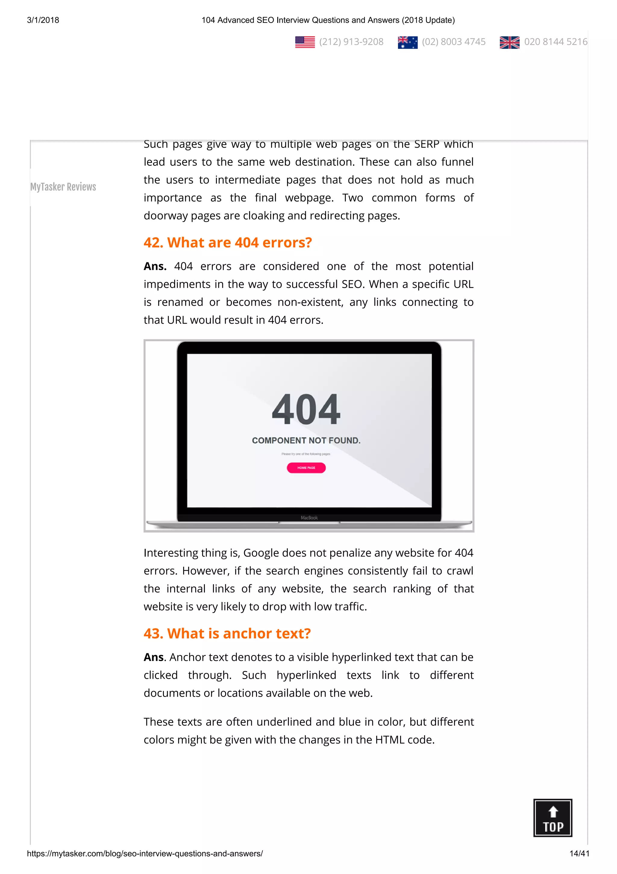 3/1/2018 104 Advanced SEO Interview Questions and Answers (2018 Update)
https://mytasker.com/blog/seo-interview-questions-and-answers/ 14/41
41. What are doorway pages?
Ans. Doorway Pages, also known as gateway pages, portal pages
or entry pages, refer to web pages or websites that are
developed for higher ranking when speci c search queries are
entered.
Such pages give way to multiple web pages on the SERP which
lead users to the same web destination. These can also funnel
the users to intermediate pages that does not hold as much
importance as the nal webpage. Two common forms of
doorway pages are cloaking and redirecting pages.
42. What are 404 errors?
Ans. 404 errors are considered one of the most potential
impediments in the way to successful SEO. When a speci c URL
is renamed or becomes non-existent, any links connecting to
that URL would result in 404 errors.
Interesting thing is, Google does not penalize any website for 404
errors. However, if the search engines consistently fail to crawl
the internal links of any website, the search ranking of that
website is very likely to drop with low tra c.
43. What is anchor text?
Ans. Anchor text denotes to a visible hyperlinked text that can be
clicked through. Such hyperlinked texts link to di erent
documents or locations available on the web.
These texts are often underlined and blue in color, but di erent
colors might be given with the changes in the HTML code.
  (212) 913-9208   (02) 8003 4745   020 8144 5216
MyTasker Reviews
 
