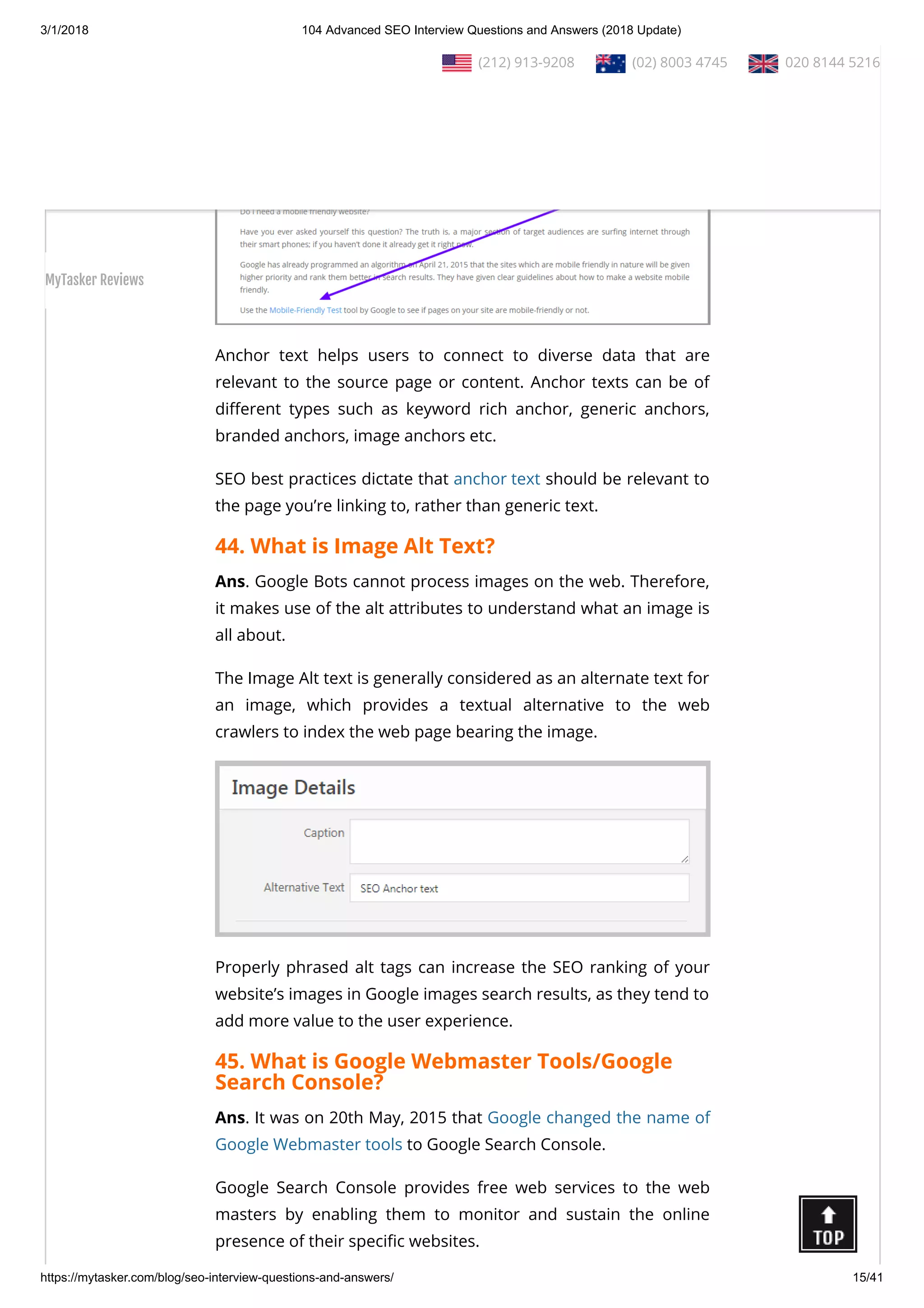 3/1/2018 104 Advanced SEO Interview Questions and Answers (2018 Update)
https://mytasker.com/blog/seo-interview-questions-and-answers/ 15/41
Anchor text helps users to connect to diverse data that are
relevant to the source page or content. Anchor texts can be of
di erent types such as keyword rich anchor, generic anchors,
branded anchors, image anchors etc.
SEO best practices dictate that anchor text should be relevant to
the page you’re linking to, rather than generic text.
44. What is Image Alt Text?
Ans. Google Bots cannot process images on the web. Therefore,
it makes use of the alt attributes to understand what an image is
all about.
The Image Alt text is generally considered as an alternate text for
an image, which provides a textual alternative to the web
crawlers to index the web page bearing the image.
Properly phrased alt tags can increase the SEO ranking of your
website’s images in Google images search results, as they tend to
add more value to the user experience.
45. What is Google Webmaster Tools/Google
Search Console?
Ans. It was on 20th May, 2015 that Google changed the name of
Google Webmaster tools to Google Search Console.
Google Search Console provides free web services to the web
masters by enabling them to monitor and sustain the online
presence of their speci c websites.
  (212) 913-9208   (02) 8003 4745   020 8144 5216
MyTasker Reviews
 