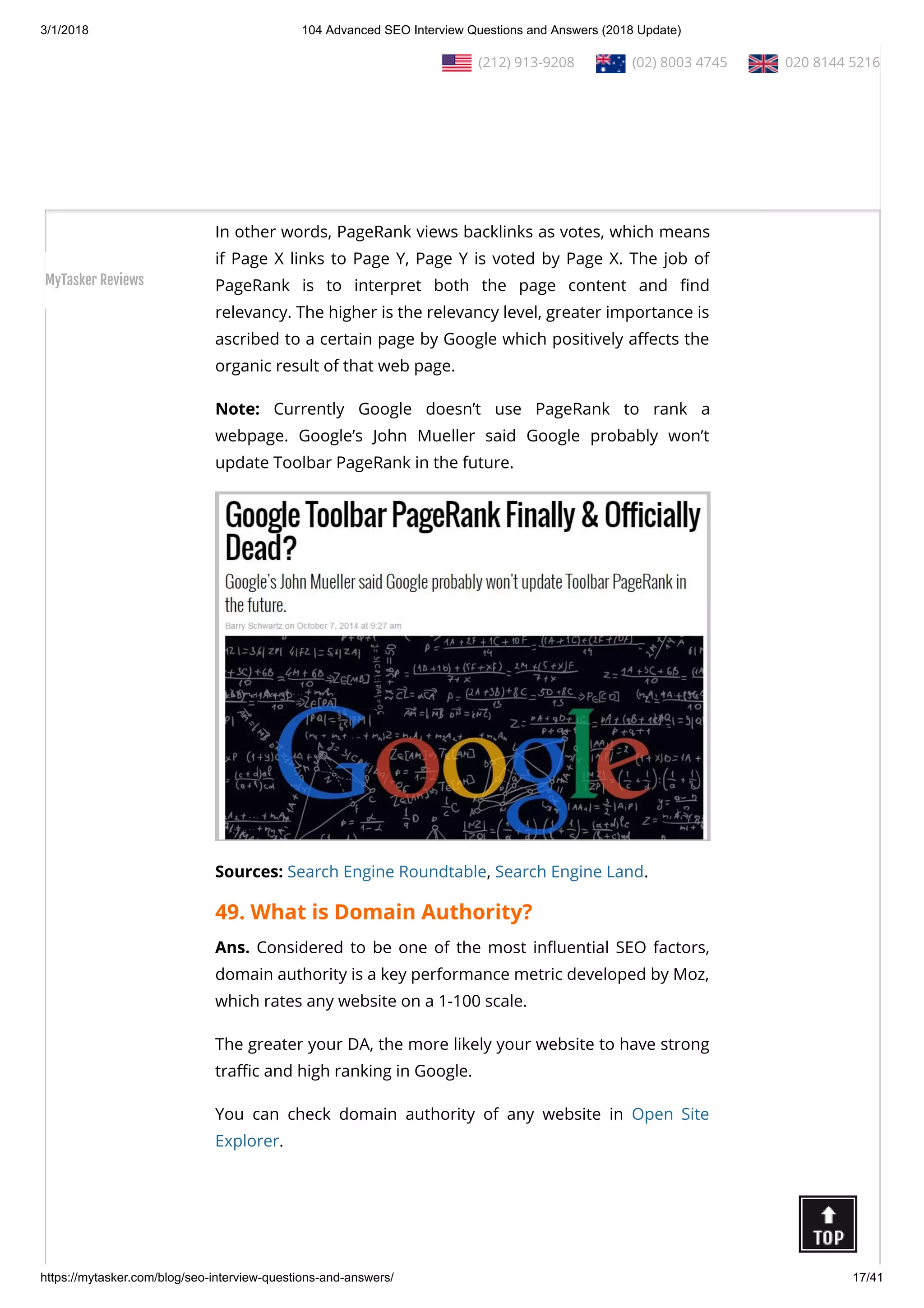 3/1/2018 104 Advanced SEO Interview Questions and Answers (2018 Update)
https://mytasker.com/blog/seo-interview-questions-and-answers/ 17/41
Explorer, Google AdWords etc.
48. What is Google PageRank?
Ans. Google PageRank was a calculative software which
determined the relevancy of one web page based on the number
of quality backlinks it contains.
In other words, PageRank views backlinks as votes, which means
if Page X links to Page Y, Page Y is voted by Page X. The job of
PageRank is to interpret both the page content and nd
relevancy. The higher is the relevancy level, greater importance is
ascribed to a certain page by Google which positively a ects the
organic result of that web page.
Note: Currently Google doesn’t use PageRank to rank a
webpage.  Google’s John Mueller said Google probably won’t
update Toolbar PageRank in the future.
Sources: Search Engine Roundtable, Search Engine Land.
49. What is Domain Authority?
Ans. Considered to be one of the most in uential SEO factors,
domain authority is a key performance metric developed by Moz,
which rates any website on a 1-100 scale.
The greater your DA, the more likely your website to have strong
tra c and high ranking in Google.
You can check domain authority of any website in  Open Site
Explorer.
  (212) 913-9208   (02) 8003 4745   020 8144 5216
MyTasker Reviews
 