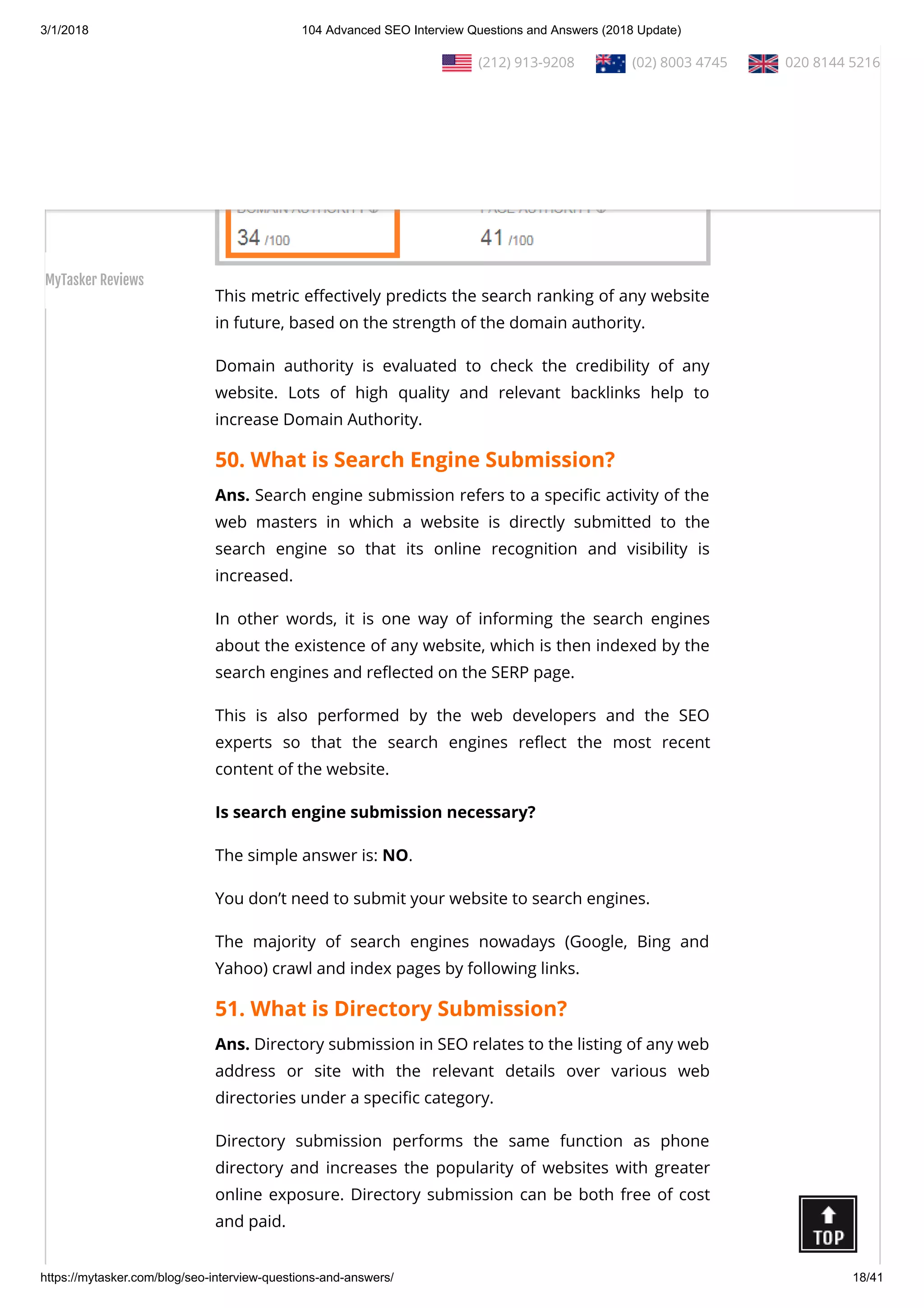 3/1/2018 104 Advanced SEO Interview Questions and Answers (2018 Update)
https://mytasker.com/blog/seo-interview-questions-and-answers/ 18/41
This metric e ectively predicts the search ranking of any website
in future, based on the strength of the domain authority.
Domain authority is evaluated to check the credibility of any
website. Lots of high quality and relevant backlinks help to
increase Domain Authority.
50. What is Search Engine Submission?
Ans. Search engine submission refers to a speci c activity of the
web masters in which a website is directly submitted to the
search engine so that its online recognition and visibility is
increased.
In other words, it is one way of informing the search engines
about the existence of any website, which is then indexed by the
search engines and re ected on the SERP page.
This is also performed by the web developers and the SEO
experts so that the search engines re ect the most recent
content of the website.
Is search engine submission necessary?
The simple answer is: NO.
You don’t need to submit your website to search engines.
The majority of search engines nowadays (Google, Bing and
Yahoo) crawl and index pages by following links.
51. What is Directory Submission?
Ans. Directory submission in SEO relates to the listing of any web
address or site with the relevant details over various web
directories under a speci c category.
Directory submission performs the same function as phone
directory and increases the popularity of websites with greater
online exposure. Directory submission can be both free of cost
and paid.
  (212) 913-9208   (02) 8003 4745   020 8144 5216
MyTasker Reviews
 