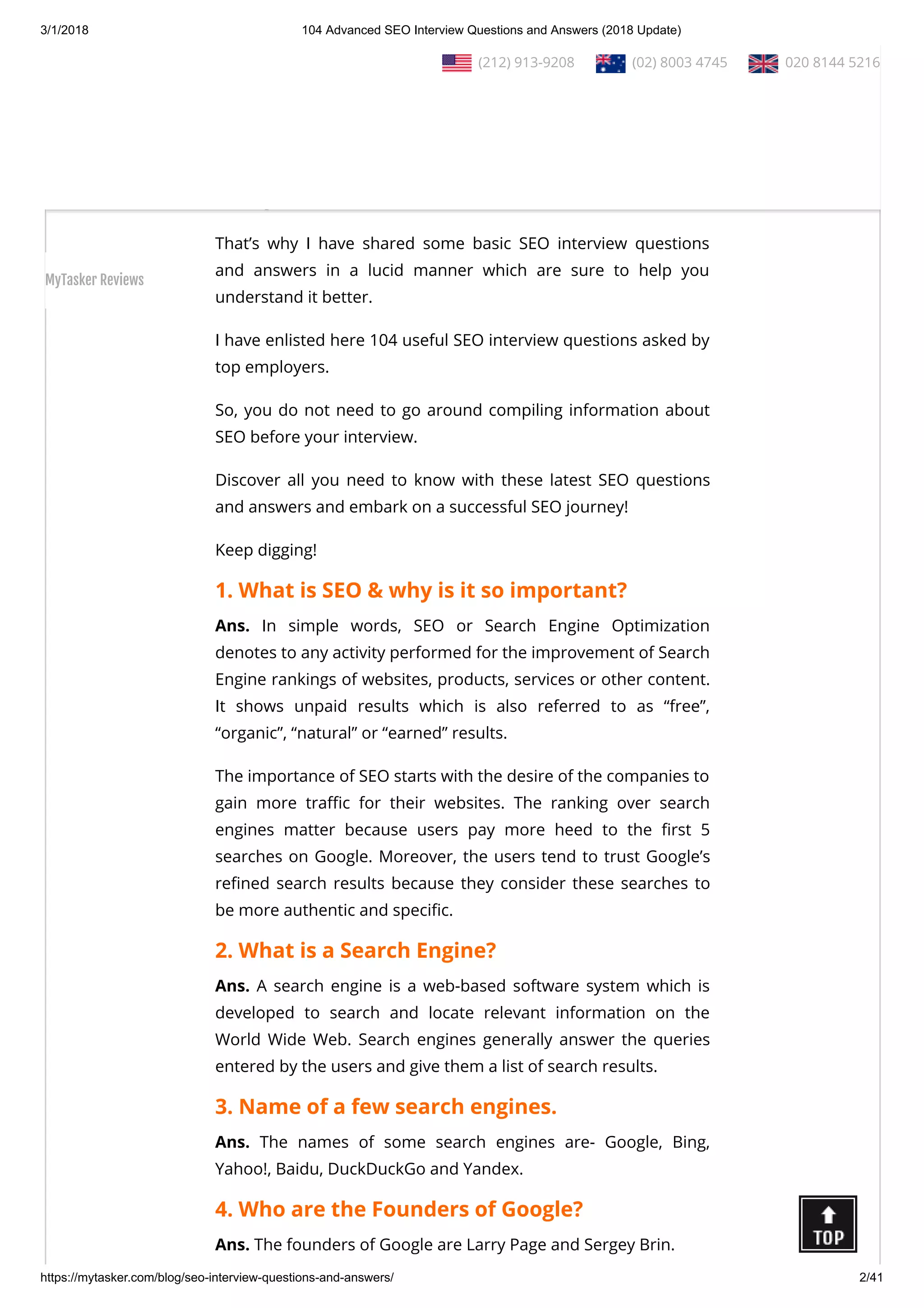 3/1/2018 104 Advanced SEO Interview Questions and Answers (2018 Update)
https://mytasker.com/blog/seo-interview-questions-and-answers/ 2/41
Interested to know more about SEO?
Ask any corporation about it, and after a few hours, you will nd
yourself completely ba ed!
Ask any SEO expert about it, and they will try to educate you with
its tough technicalities!
That’s why I have shared some basic SEO interview questions
and answers in a lucid manner which are sure to help you
understand it better.
I have enlisted here 104 useful SEO interview questions asked by
top employers.
So, you do not need to go around compiling information about
SEO before your interview.
Discover all you need to know with these latest SEO questions
and answers and embark on a successful SEO journey!
Keep digging!
1. What is SEO & why is it so important?
Ans. In simple words, SEO or Search Engine Optimization
denotes to any activity performed for the improvement of Search
Engine rankings of websites, products, services or other content.
It shows unpaid results which is also referred to as “free”,
“organic”, “natural” or “earned” results.
The importance of SEO starts with the desire of the companies to
gain more tra c for their websites. The ranking over search
engines matter because users pay more heed to the rst 5
searches on Google. Moreover, the users tend to trust Google’s
re ned search results because they consider these searches to
be more authentic and speci c.
2. What is a Search Engine?
Ans. A search engine is a web-based software system which is
developed to search and locate relevant information on the
World Wide Web. Search engines generally answer the queries
entered by the users and give them a list of search results.
3. Name of a few search engines.
Ans. The names of some search engines are- Google, Bing,
Yahoo!, Baidu, DuckDuckGo and Yandex.
4. Who are the Founders of Google?
Ans. The founders of Google are Larry Page and Sergey Brin.
  (212) 913-9208   (02) 8003 4745   020 8144 5216
MyTasker Reviews
 