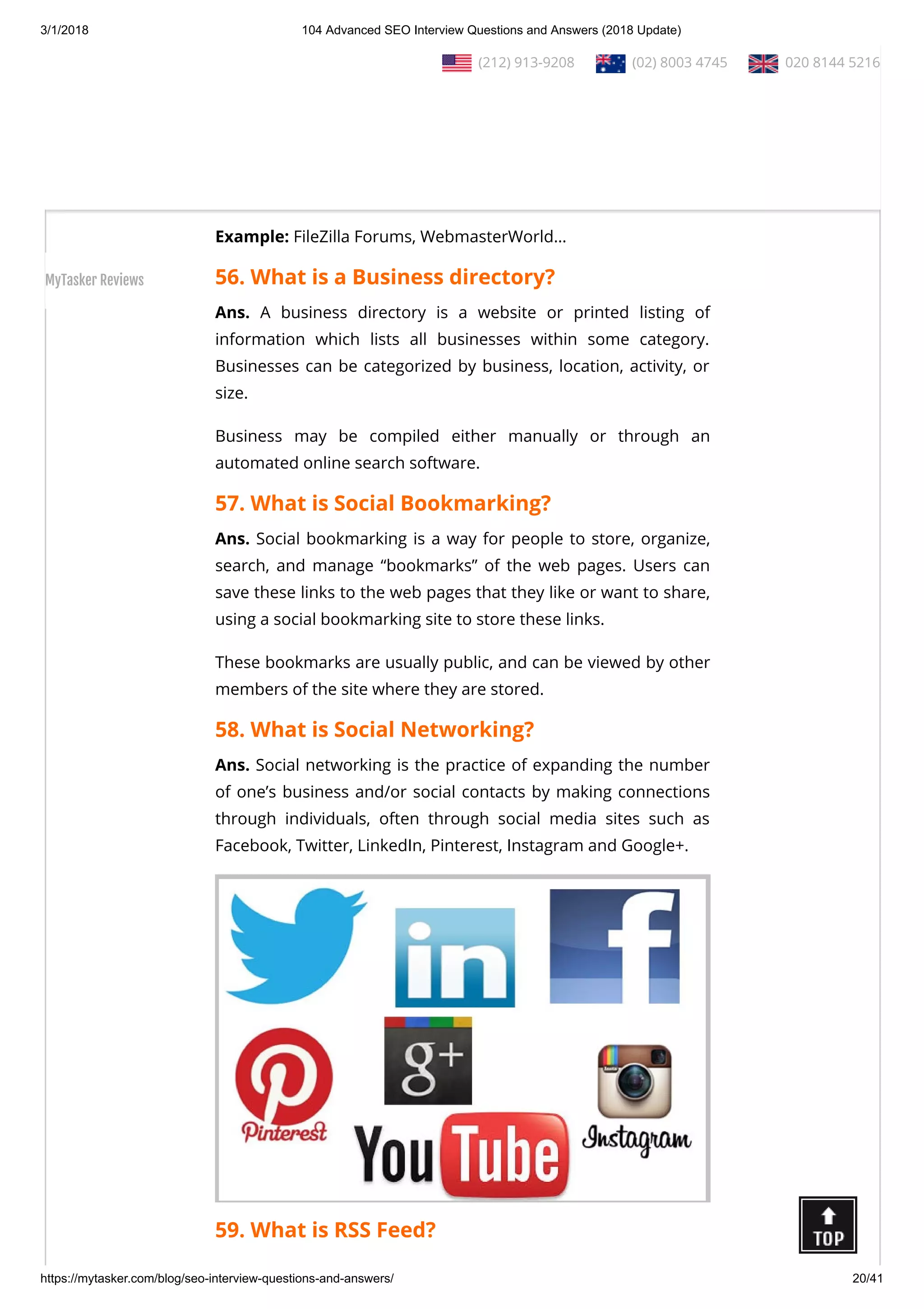 3/1/2018 104 Advanced SEO Interview Questions and Answers (2018 Update)
https://mytasker.com/blog/seo-interview-questions-and-answers/ 20/41
Ans. Forum posting is the act of engaging, interacting, and
writing on a forum thread by leaving a simple response to the
thread or to a particular post by a user on the same thread.
Posting on popular forums is a powerful method of engaging
and interacting with new users, while driving prospective clients
to your website or business.
Example: FileZilla Forums, WebmasterWorld…
56. What is a Business directory?
Ans. A business directory is a website or printed listing of
information which lists all businesses within some category.
Businesses can be categorized by business, location, activity, or
size.
Business may be compiled either manually or through an
automated online search software.
57. What is Social Bookmarking?
Ans. Social bookmarking is a way for people to store, organize,
search, and manage “bookmarks” of the web pages. Users can
save these links to the web pages that they like or want to share,
using a social bookmarking site to store these links.
These bookmarks are usually public, and can be viewed by other
members of the site where they are stored.
58. What is Social Networking?
Ans. Social networking is the practice of expanding the number
of one’s business and/or social contacts by making connections
through individuals, often through social media sites such as
Facebook, Twitter, LinkedIn, Pinterest, Instagram and Google+.
59. What is RSS Feed?
  (212) 913-9208   (02) 8003 4745   020 8144 5216
MyTasker Reviews
 