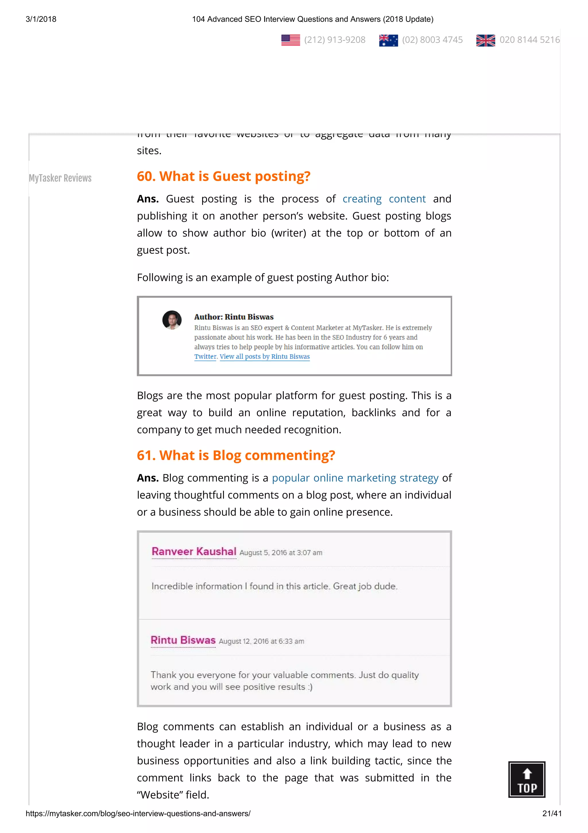 3/1/2018 104 Advanced SEO Interview Questions and Answers (2018 Update)
https://mytasker.com/blog/seo-interview-questions-and-answers/ 21/41
Ans. RSS (Rich Site Summary) is a format for delivering regularly
changing web content. RSS feeds enable publishers to syndicate
data automatically. A standard XML le format ensures
compatibility with many di erent machines/programs.
RSS feeds also bene t users who want to receive timely updates
from their favorite websites or to aggregate data from many
sites.
60. What is Guest posting?
Ans. Guest posting is the process of creating content and
publishing it on another person’s website. Guest posting blogs
allow to show author bio (writer) at the top or bottom of an
guest post.
Following is an example of guest posting Author bio:
Blogs are the most popular platform for guest posting. This is a
great way to build an online reputation, backlinks and for a
company to get much needed recognition.
61. What is Blog commenting?
Ans. Blog commenting is a popular online marketing strategy of
leaving thoughtful comments on a blog post, where an individual
or a business should be able to gain online presence.
Blog comments can establish an individual or a business as a
thought leader in a particular industry, which may lead to new
business opportunities and also a link building tactic, since the
comment links back to the page that was submitted in the
“Website” eld.
  (212) 913-9208   (02) 8003 4745   020 8144 5216
MyTasker Reviews
 