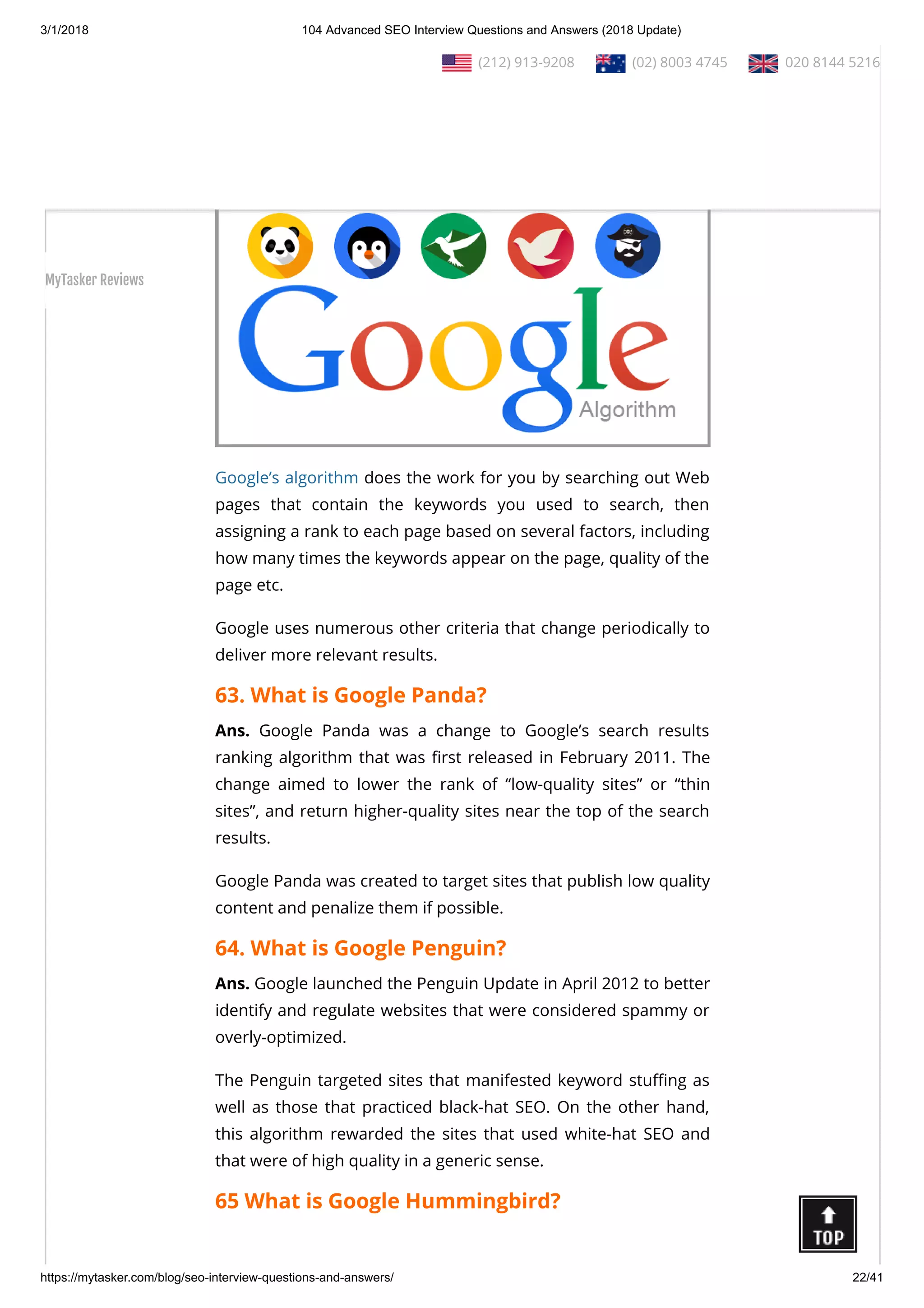3/1/2018 104 Advanced SEO Interview Questions and Answers (2018 Update)
https://mytasker.com/blog/seo-interview-questions-and-answers/ 22/41
62. What is Google Algorithm?
Ans. Google algorithm is a set of commands written for the
purpose of feeding back with search results relevant to the
queries made.
Google’s algorithm does the work for you by searching out Web
pages that contain the keywords you used to search, then
assigning a rank to each page based on several factors, including
how many times the keywords appear on the page, quality of the
page etc.
Google uses numerous other criteria that change periodically to
deliver more relevant results.
63. What is Google Panda?
Ans. Google Panda was a change to Google’s search results
ranking algorithm that was rst released in February 2011. The
change aimed to lower the rank of “low-quality sites” or “thin
sites”, and return higher-quality sites near the top of the search
results.
Google Panda was created to target sites that publish low quality
content and penalize them if possible.
64. What is Google Penguin?
Ans. Google launched the Penguin Update in April 2012 to better
identify and regulate websites that were considered spammy or
overly-optimized.
The Penguin targeted sites that manifested keyword stu ng as
well as those that practiced black-hat SEO. On the other hand,
this algorithm rewarded the sites that used white-hat SEO and
that were of high quality in a generic sense.
65 What is Google Hummingbird?
  (212) 913-9208   (02) 8003 4745   020 8144 5216
MyTasker Reviews
 