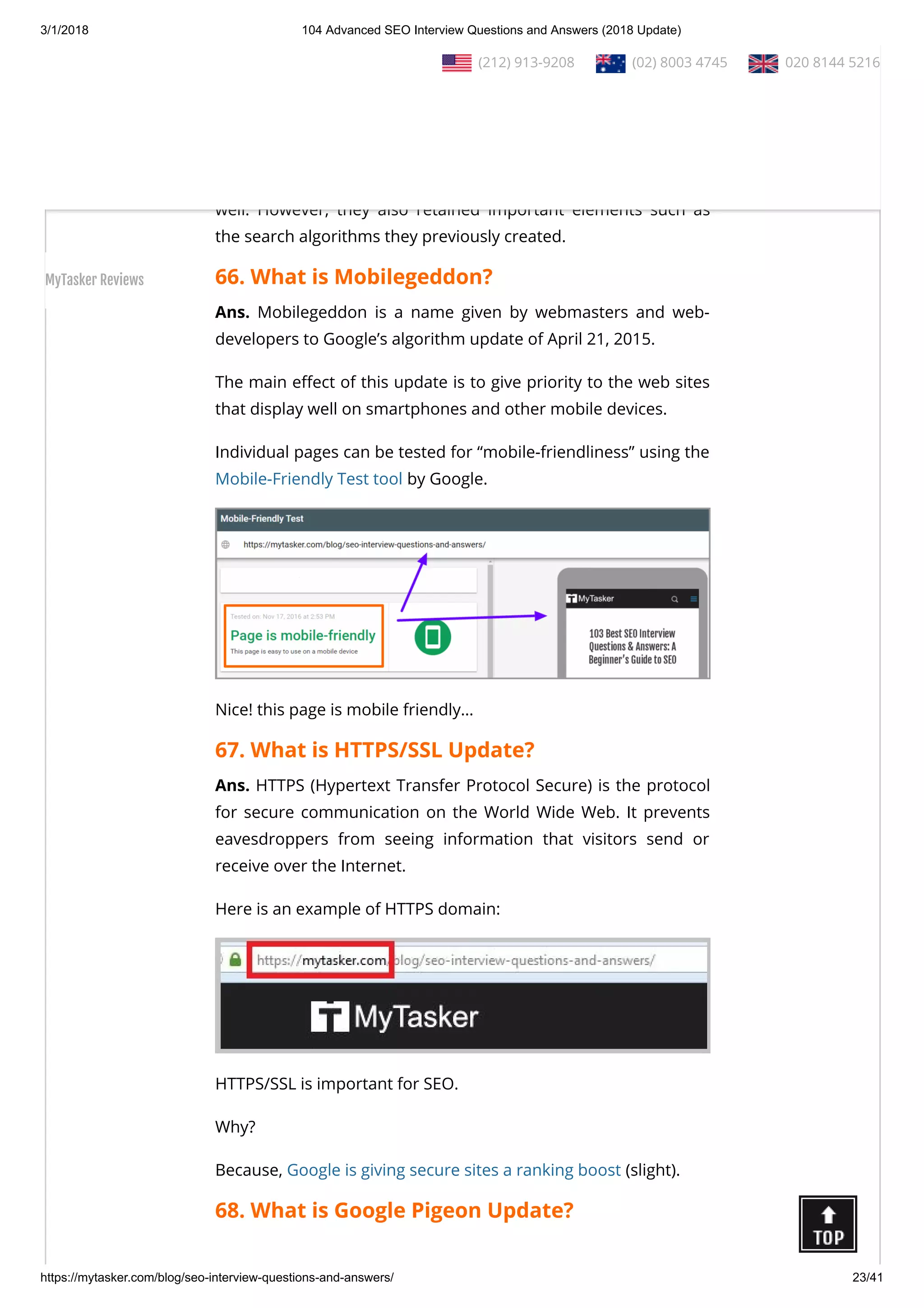 3/1/2018 104 Advanced SEO Interview Questions and Answers (2018 Update)
https://mytasker.com/blog/seo-interview-questions-and-answers/ 23/41
Ans. Google Hummingbird is a search algorithm used by Google
from August 30, 2013. It was designed to embody the special
characteristics of speed and precision.
One of the signi cant advantages of Hummingbird is that Google
was able to refresh not just their index but their search engine as
well. However, they also retained important elements such as
the search algorithms they previously created.
66. What is Mobilegeddon?
Ans. Mobilegeddon is a name given by webmasters and web-
developers to Google’s algorithm update of April 21, 2015.
The main e ect of this update is to give priority to the web sites
that display well on smartphones and other mobile devices.
Individual pages can be tested for “mobile-friendliness” using the
Mobile-Friendly Test tool by Google.
Nice! this page is mobile friendly…
67. What is HTTPS/SSL Update?
Ans. HTTPS (Hypertext Transfer Protocol Secure) is the protocol
for secure communication on the World Wide Web. It prevents
eavesdroppers from seeing information that visitors send or
receive over the Internet.
Here is an example of HTTPS domain:
HTTPS/SSL is important for SEO.
Why?
Because, Google is giving secure sites a ranking boost (slight).
68. What is Google Pigeon Update?
  (212) 913-9208   (02) 8003 4745   020 8144 5216
MyTasker Reviews
 