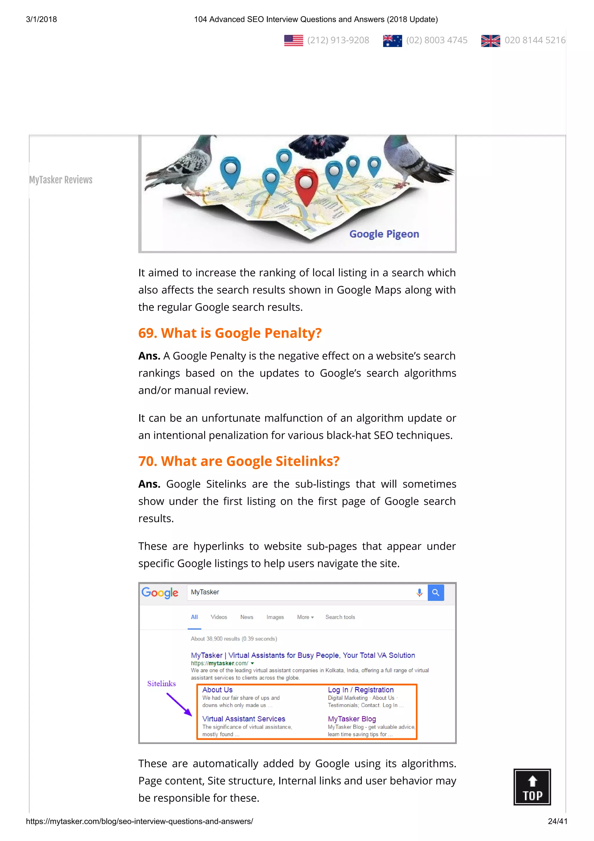 3/1/2018 104 Advanced SEO Interview Questions and Answers (2018 Update)
https://mytasker.com/blog/seo-interview-questions-and-answers/ 24/41
Ans. Google Pigeon is the code name given to one of Google’s
local search algorithm updates released on July 24, 2014.
It aimed to increase the ranking of local listing in a search which
also a ects the search results shown in Google Maps along with
the regular Google search results.
69. What is Google Penalty?
Ans. A Google Penalty is the negative e ect on a website’s search
rankings based on the updates to Google’s search algorithms
and/or manual review.
It can be an unfortunate malfunction of an algorithm update or
an intentional penalization for various black-hat SEO techniques.
70. What are Google Sitelinks?
Ans. Google Sitelinks are the sub-listings that will sometimes
show under the rst listing on the rst page of Google search
results.
These are hyperlinks to website sub-pages that appear under
speci c Google listings to help users navigate the site.
These are automatically added by Google using its algorithms.
Page content, Site structure, Internal links and user behavior may
be responsible for these.
  (212) 913-9208   (02) 8003 4745   020 8144 5216
MyTasker Reviews
 
