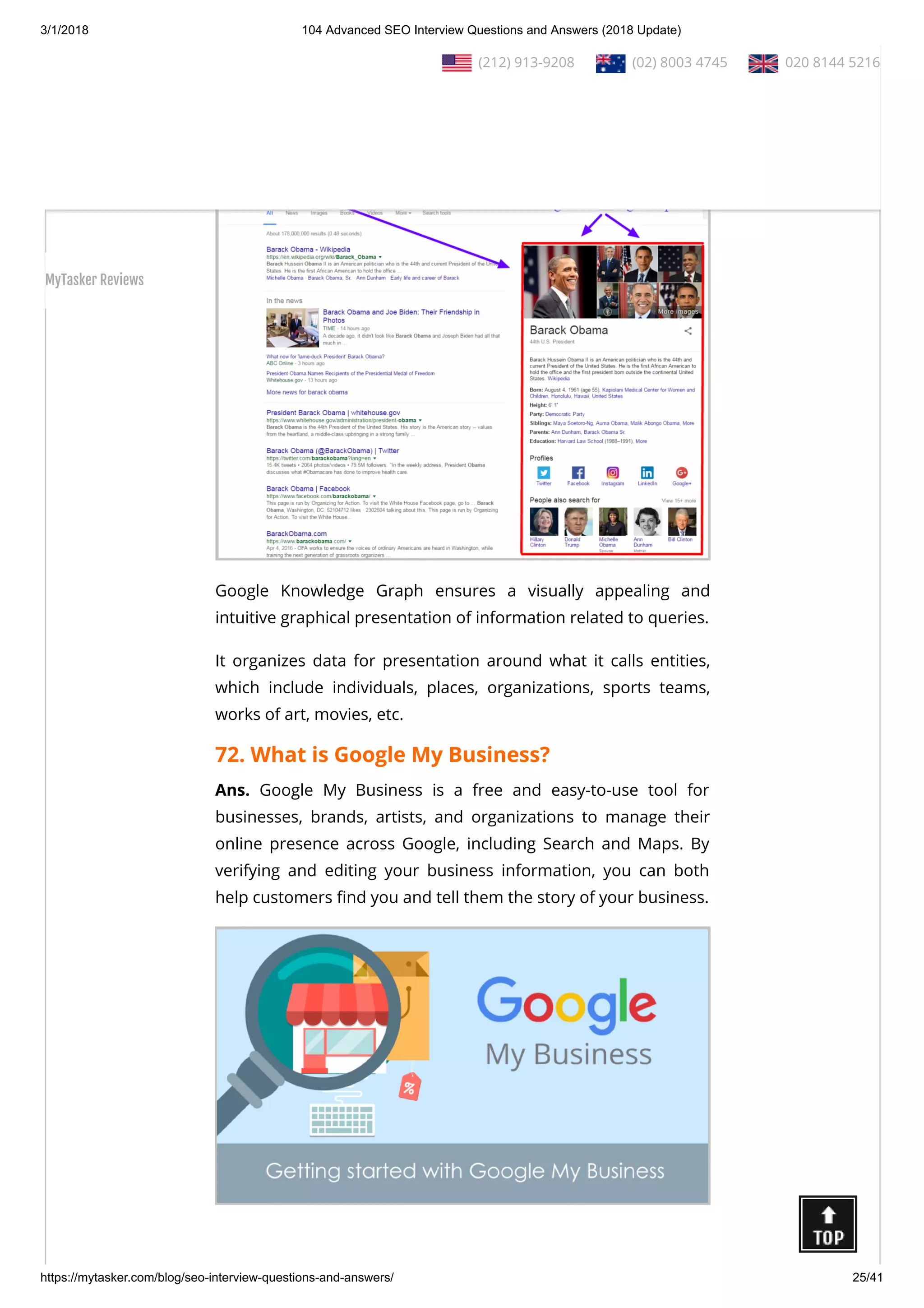 3/1/2018 104 Advanced SEO Interview Questions and Answers (2018 Update)
https://mytasker.com/blog/seo-interview-questions-and-answers/ 25/41
71. What is Google Knowledge Graph?
Ans. The Knowledge Graph is a knowledge base utilized by
Google to improve its search engine’s results with semantic-
search information gathered from a wide variety of sources.
Google Knowledge Graph ensures a visually appealing and
intuitive graphical presentation of information related to queries.
It organizes data for presentation around what it calls entities,
which include individuals, places, organizations, sports teams,
works of art, movies, etc.
72. What is Google My Business?
Ans. Google My Business is a free and easy-to-use tool for
businesses, brands, artists, and organizations to manage their
online presence across Google, including Search and Maps. By
verifying and editing your business information, you can both
help customers nd you and tell them the story of your business.
  (212) 913-9208   (02) 8003 4745   020 8144 5216
MyTasker Reviews
 