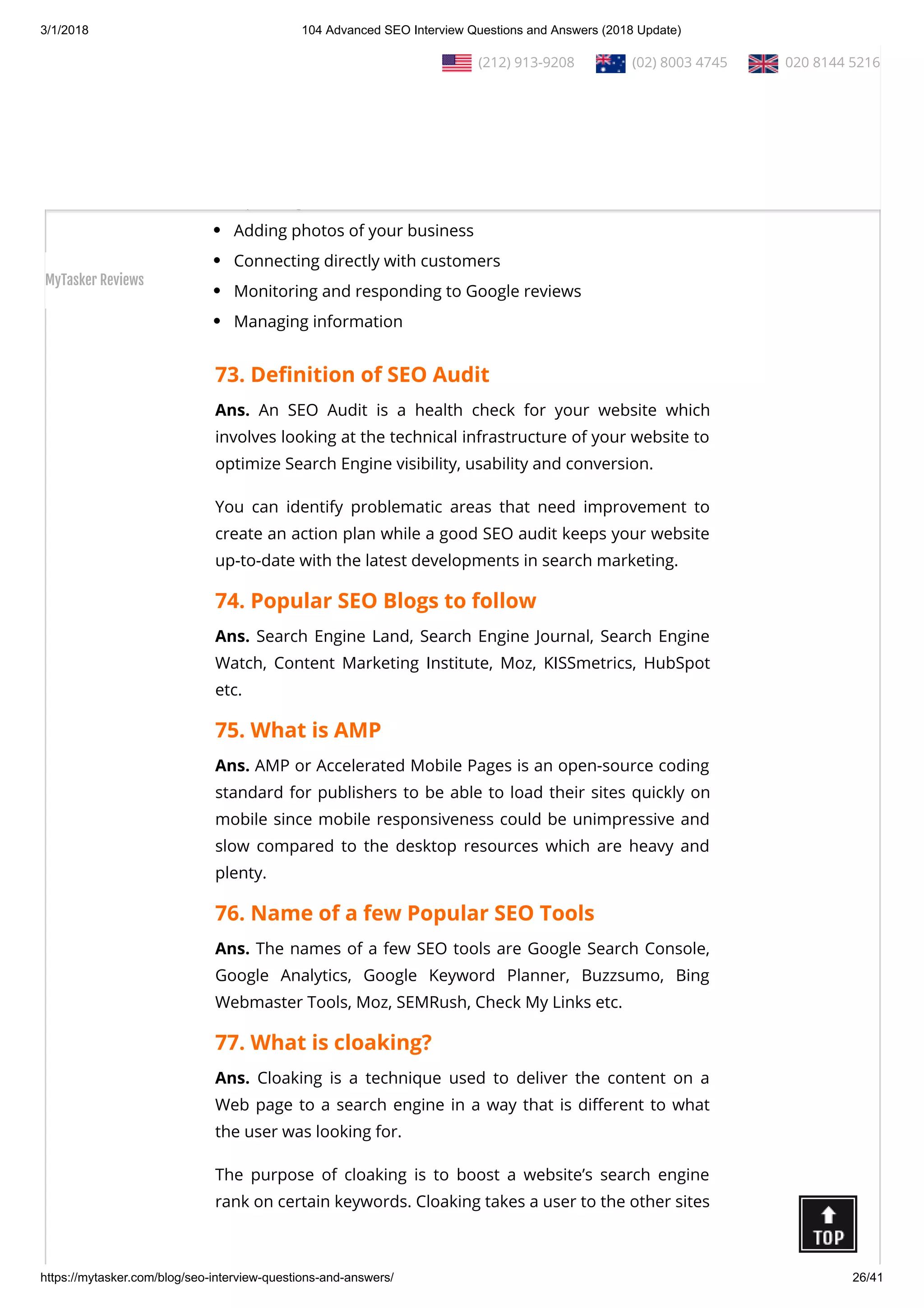 3/1/2018 104 Advanced SEO Interview Questions and Answers (2018 Update)
https://mytasker.com/blog/seo-interview-questions-and-answers/ 26/41
In addition to providing the information for your Local Search
listing, the Google My Business page connects you to your
Google+ Page, Google Analytics, and Adwords Express.
Its uses includes:
Updating business information
Adding photos of your business
Connecting directly with customers
Monitoring and responding to Google reviews
Managing information
73. De nition of SEO Audit
Ans. An SEO Audit is a health check for your website which
involves looking at the technical infrastructure of your website to
optimize Search Engine visibility, usability and conversion.
You can identify problematic areas that need improvement to
create an action plan while a good SEO audit keeps your website
up-to-date with the latest developments in search marketing.
74. Popular SEO Blogs to follow
Ans. Search Engine Land, Search Engine Journal, Search Engine
Watch, Content Marketing Institute, Moz, KISSmetrics, HubSpot
etc.
75. What is AMP
Ans. AMP or Accelerated Mobile Pages is an open-source coding
standard for publishers to be able to load their sites quickly on
mobile since mobile responsiveness could be unimpressive and
slow compared to the desktop resources which are heavy and
plenty.
76. Name of a few Popular SEO Tools
Ans. The names of a few SEO tools are Google Search Console,
Google Analytics, Google Keyword Planner, Buzzsumo, Bing
Webmaster Tools, Moz, SEMRush, Check My Links etc.
77. What is cloaking?
Ans. Cloaking is a technique used to deliver the content on a
Web page to a search engine in a way that is di erent to what
the user was looking for.
The purpose of cloaking is to boost a website’s search engine
rank on certain keywords. Cloaking takes a user to the other sites
  (212) 913-9208   (02) 8003 4745   020 8144 5216
MyTasker Reviews
 