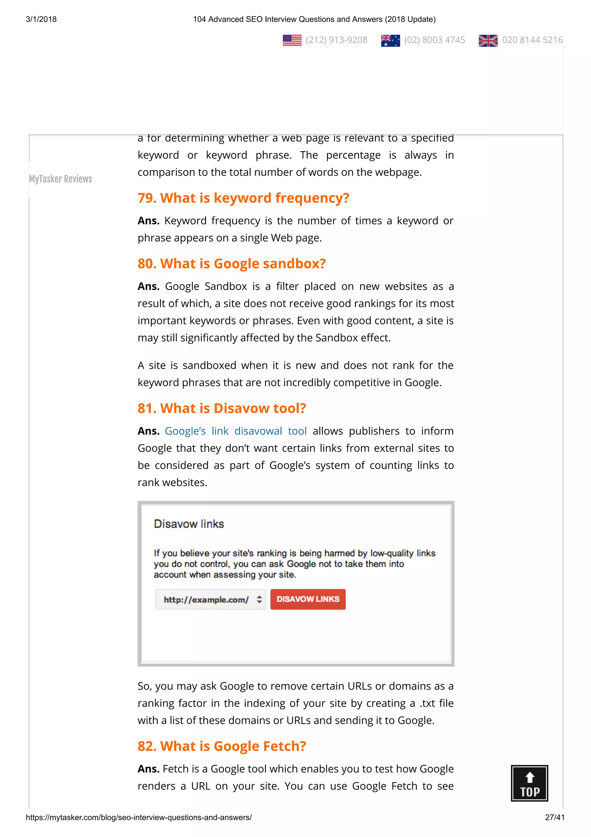3/1/2018 104 Advanced SEO Interview Questions and Answers (2018 Update)
https://mytasker.com/blog/seo-interview-questions-and-answers/ 27/41
than what he or she expects by disguising those sites’ true
content.
78. What is keyword density?
Ans. Keyword density is the percentage of times a keyword or
phrase appears on a web page. Keyword density can be used as
a for determining whether a web page is relevant to a speci ed
keyword or keyword phrase. The percentage is always in
comparison to the total number of words on the webpage.
79. What is keyword frequency?
Ans. Keyword frequency is the number of times a keyword or
phrase appears on a single Web page.
80. What is Google sandbox?
Ans. Google Sandbox is a lter placed on new websites as a
result of which, a site does not receive good rankings for its most
important keywords or phrases. Even with good content, a site is
may still signi cantly a ected by the Sandbox e ect.
A site is sandboxed when it is new and does not rank for the
keyword phrases that are not incredibly competitive in Google.
81. What is Disavow tool?
Ans. Google’s link disavowal tool allows publishers to inform
Google that they don’t want certain links from external sites to
be considered as part of Google’s system of counting links to
rank websites.
So, you may ask Google to remove certain URLs or domains as a
ranking factor in the indexing of your site by creating a .txt le
with a list of these domains or URLs and sending it to Google.
82. What is Google Fetch?
Ans. Fetch is a Google tool which enables you to test how Google
renders a URL on your site. You can use Google Fetch to see
  (212) 913-9208   (02) 8003 4745   020 8144 5216
MyTasker Reviews
 