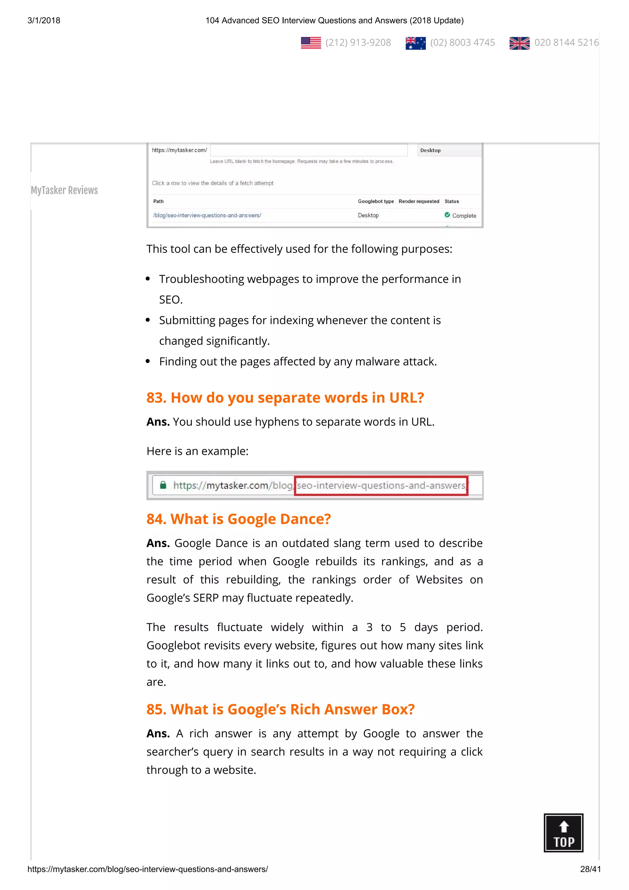 3/1/2018 104 Advanced SEO Interview Questions and Answers (2018 Update)
https://mytasker.com/blog/seo-interview-questions-and-answers/ 28/41
whether Googlebot can access a page on your site, how it
renders the page, and whether any page resources are blocked
to Googlebot.
This tool can be e ectively used for the following purposes:
Troubleshooting webpages to improve the performance in
SEO.
Submitting pages for indexing whenever the content is
changed signi cantly.
Finding out the pages a ected by any malware attack.
83. How do you separate words in URL?
Ans. You should use hyphens to separate words in URL.
Here is an example:
84. What is Google Dance?
Ans. Google Dance is an outdated slang term used to describe
the time period when Google rebuilds its rankings, and as a
result of this rebuilding, the rankings order of Websites on
Google’s SERP may uctuate repeatedly.
The results uctuate widely within a 3 to 5 days period.
Googlebot revisits every website, gures out how many sites link
to it, and how many it links out to, and how valuable these links
are.
85. What is Google’s Rich Answer Box?
Ans. A rich answer is any attempt by Google to answer the
searcher’s query in search results in a way not requiring a click
through to a website.
  (212) 913-9208   (02) 8003 4745   020 8144 5216
MyTasker Reviews
 