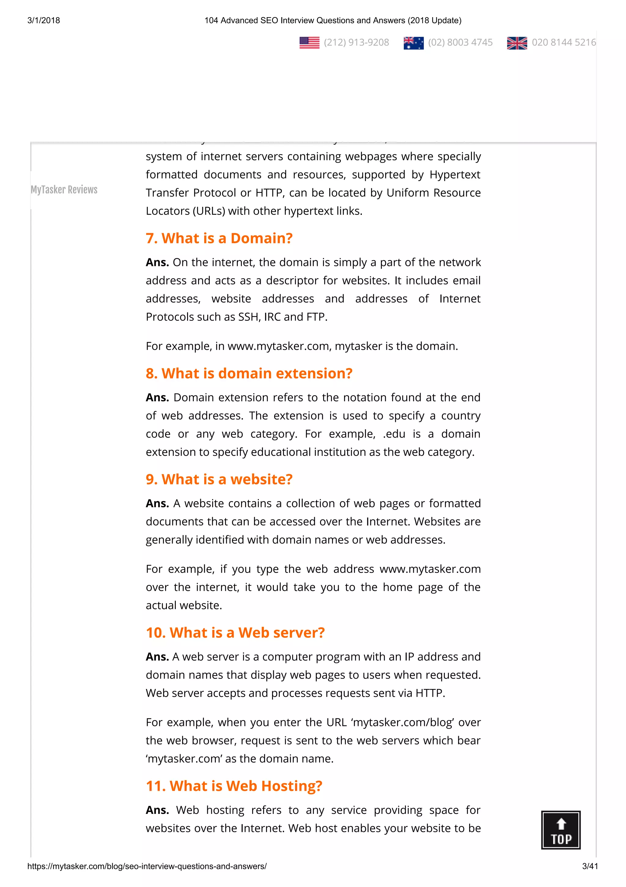 3/1/2018 104 Advanced SEO Interview Questions and Answers (2018 Update)
https://mytasker.com/blog/seo-interview-questions-and-answers/ 3/41
5. In which year was Google founded?
Ans. Google was founded on 4th September, 1998.
6. What is World Wide Web?
Ans. The World Wide Web (WWW) or the Web, which was
invented by Tim Berners-Lee in the year 1989, is an information
system of internet servers containing webpages where specially
formatted documents and resources, supported by Hypertext
Transfer Protocol or HTTP, can be located by Uniform Resource
Locators (URLs) with other hypertext links.
7. What is a Domain?
Ans. On the internet, the domain is simply a part of the network
address and acts as a descriptor for websites. It includes email
addresses, website addresses and addresses of Internet
Protocols such as SSH, IRC and FTP.
For example, in www.mytasker.com, mytasker is the domain.
8. What is domain extension?
Ans. Domain extension refers to the notation found at the end
of web addresses. The extension is used to specify a country
code or any web category. For example, .edu is a domain
extension to specify educational institution as the web category.
9. What is a website?
Ans. A website contains a collection of web pages or formatted
documents that can be accessed over the Internet. Websites are
generally identi ed with domain names or web addresses.
For example, if you type the web address www.mytasker.com
over the internet, it would take you to the home page of the
actual website.
10. What is a Web server?
Ans. A web server is a computer program with an IP address and
domain names that display web pages to users when requested.
Web server accepts and processes requests sent via HTTP.
For example, when you enter the URL ‘mytasker.com/blog’ over
the web browser, request is sent to the web servers which bear
‘mytasker.com’ as the domain name.
11. What is Web Hosting?
Ans. Web hosting refers to any service providing space for
websites over the Internet. Web host enables your website to be
  (212) 913-9208   (02) 8003 4745   020 8144 5216
MyTasker Reviews
 
